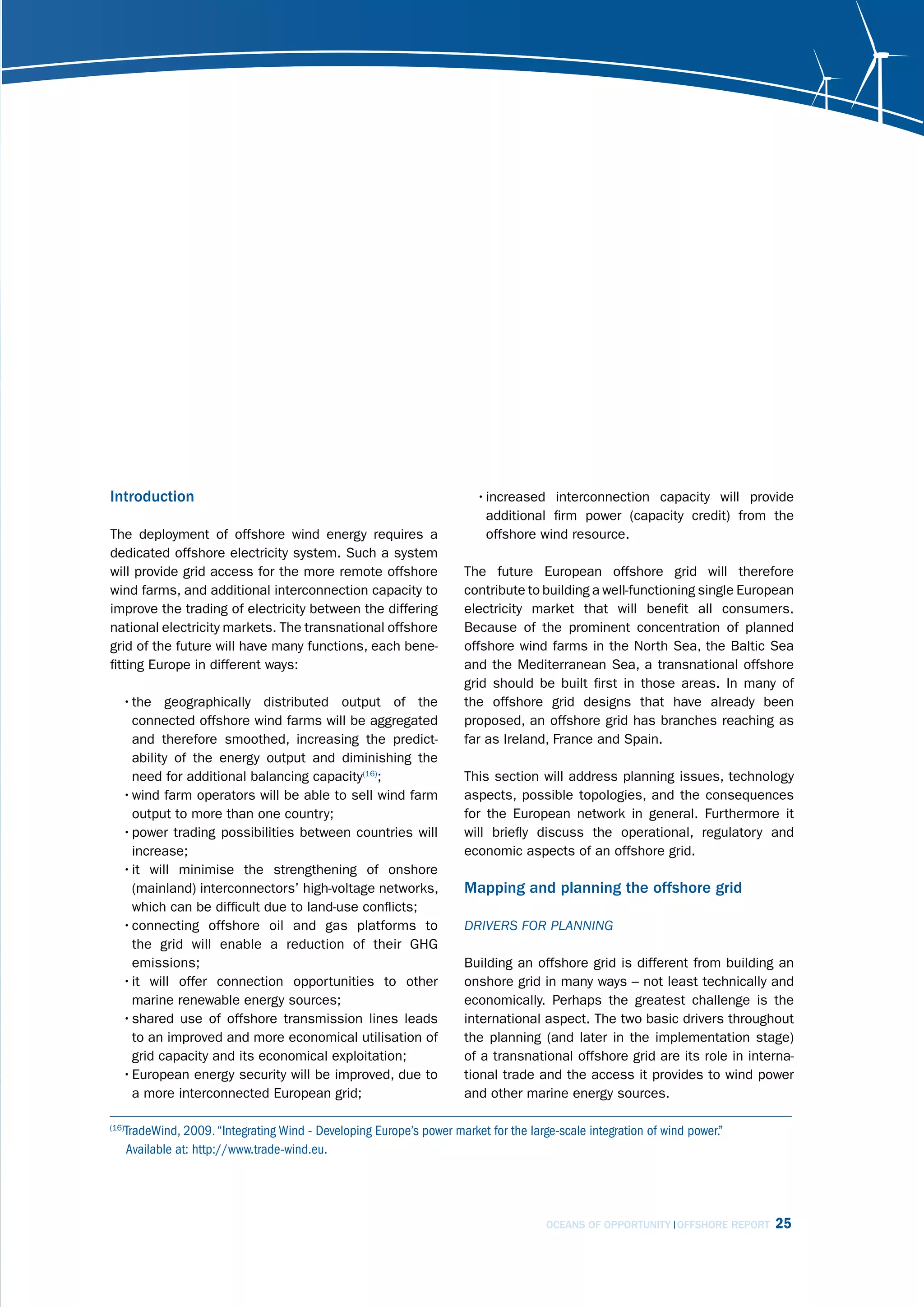 Introduction                                                           • increased interconnection capacity will provide
                                                                         additional firm power (capacity credit) from the
The deployment of offshore wind energy requires a                        offshore wind resource.
dedicated offshore electricity system. Such a system
will provide grid access for the more remote offshore                The future European offshore grid will therefore
wind farms, and additional interconnection capacity to               contribute to building a well-functioning single European
improve the trading of electricity between the differing             electricity market that will benefit all consumers.
national electricity markets. The transnational offshore             Because of the prominent concentration of planned
grid of the future will have many functions, each bene-              offshore wind farms in the North Sea, the Baltic Sea
fitting Europe in different ways:                                    and the Mediterranean Sea, a transnational offshore
                                                                     grid should be built first in those areas. In many of
   • the geographically distributed output of the                    the offshore grid designs that have already been
     connected offshore wind farms will be aggregated                proposed, an offshore grid has branches reaching as
     and therefore smoothed, increasing the predict-                 far as Ireland, France and Spain.
     ability of the energy output and diminishing the
     need for additional balancing capacity(16);                     This section will address planning issues, technology
   • wind farm operators will be able to sell wind farm              aspects, possible topologies, and the consequences
     output to more than one country;                                for the European network in general. Furthermore it
   • power trading possibilities between countries will              will briefly discuss the operational, regulatory and
     increase;                                                       economic aspects of an offshore grid.
   • it will minimise the strengthening of onshore
     (mainland) interconnectors’ high-voltage networks,              Mapping and planning the offshore grid
     which can be difficult due to land-use conflicts;
   • connecting offshore oil and gas platforms to                    drivErs for PlAnning
     the grid will enable a reduction of their GHG
     emissions;                                                      Building an offshore grid is different from building an
   • it will offer connection opportunities to other                 onshore grid in many ways – not least technically and
     marine renewable energy sources;                                economically. Perhaps the greatest challenge is the
   • shared use of offshore transmission lines leads                 international aspect. The two basic drivers throughout
     to an improved and more economical utilisation of               the planning (and later in the implementation stage)
     grid capacity and its economical exploitation;                  of a transnational offshore grid are its role in interna-
   • European energy security will be improved, due to               tional trade and the access it provides to wind power
     a more interconnected European grid;                            and other marine energy sources.

   TradeWind, 2009. “Integrating Wind - Developing Europe’s power market for the large-scale integration of wind power.”
(16)

   Available at: http://www.trade-wind.eu.




                                                                                     OCEANS OF OPPORTUNITY OFFSHORE REPORT   25
 