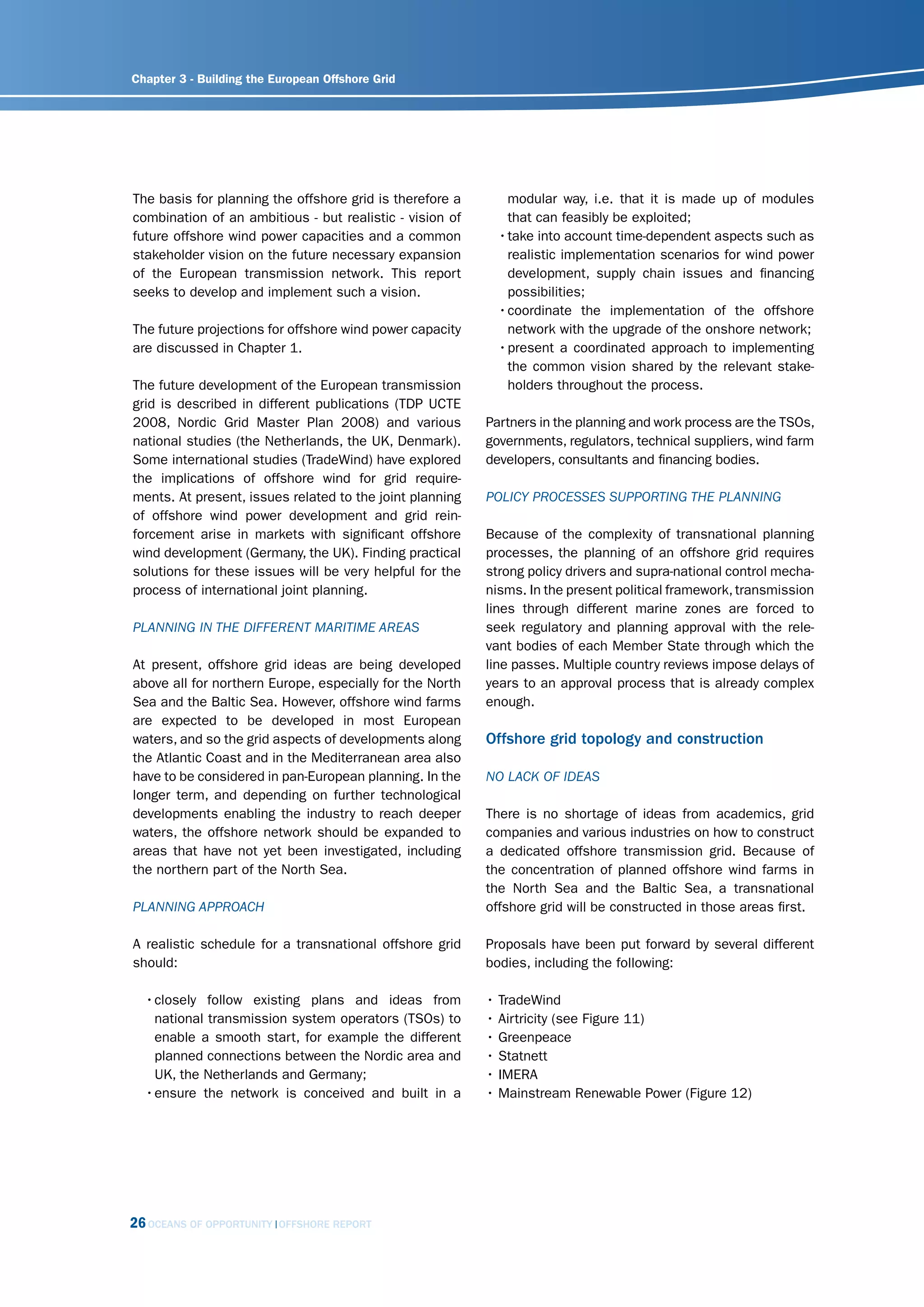 Chapter 3 - Building the European Offshore Grid




The basis for planning the offshore grid is therefore a       modular way, i.e. that it is made up of modules
combination of an ambitious - but realistic - vision of       that can feasibly be exploited;
future offshore wind power capacities and a common          • take into account time-dependent aspects such as
stakeholder vision on the future necessary expansion          realistic implementation scenarios for wind power
of the European transmission network. This report             development, supply chain issues and financing
seeks to develop and implement such a vision.                 possibilities;
                                                            • coordinate the implementation of the offshore
The future projections for offshore wind power capacity       network with the upgrade of the onshore network;
are discussed in Chapter 1.                                 • present a coordinated approach to implementing
                                                              the common vision shared by the relevant stake-
The future development of the European transmission           holders throughout the process.
grid is described in different publications (TDP UCTE
2008, Nordic Grid Master Plan 2008) and various           Partners in the planning and work process are the TSOs,
national studies (the Netherlands, the UK, Denmark).      governments, regulators, technical suppliers, wind farm
Some international studies (TradeWind) have explored      developers, consultants and financing bodies.
the implications of offshore wind for grid require-
ments. At present, issues related to the joint planning   Policy ProcEssEs suPPorting thE PlAnning
of offshore wind power development and grid rein-
forcement arise in markets with significant offshore      Because of the complexity of transnational planning
wind development (Germany, the UK). Finding practical     processes, the planning of an offshore grid requires
solutions for these issues will be very helpful for the   strong policy drivers and supra-national control mecha-
process of international joint planning.                  nisms. In the present political framework, transmission
                                                          lines through different marine zones are forced to
PlAnning in thE diffErEnt mAritimE ArEAs                  seek regulatory and planning approval with the rele-
                                                          vant bodies of each Member State through which the
At present, offshore grid ideas are being developed       line passes. Multiple country reviews impose delays of
above all for northern Europe, especially for the North   years to an approval process that is already complex
Sea and the Baltic Sea. However, offshore wind farms      enough.
are expected to be developed in most European
waters, and so the grid aspects of developments along     Offshore grid topology and construction
the Atlantic Coast and in the Mediterranean area also
have to be considered in pan-European planning. In the    no lAck of idEAs
longer term, and depending on further technological
developments enabling the industry to reach deeper        There is no shortage of ideas from academics, grid
waters, the offshore network should be expanded to        companies and various industries on how to construct
areas that have not yet been investigated, including      a dedicated offshore transmission grid. Because of
the northern part of the North Sea.                       the concentration of planned offshore wind farms in
                                                          the North Sea and the Baltic Sea, a transnational
PlAnning APProAch                                         offshore grid will be constructed in those areas first.

A realistic schedule for a transnational offshore grid    Proposals have been put forward by several different
should:                                                   bodies, including the following:

  • closely follow existing plans and ideas from          • TradeWind
    national transmission system operators (TSOs) to      • Airtricity (see Figure 11)
    enable a smooth start, for example the different      • Greenpeace
    planned connections between the Nordic area and       • Statnett
    UK, the Netherlands and Germany;                      • IMERA
  • ensure the network is conceived and built in a        • Mainstream Renewable Power (Figure 12)




26 OCEANS OF OPPORTUNITY   OFFSHORE REPORT
 