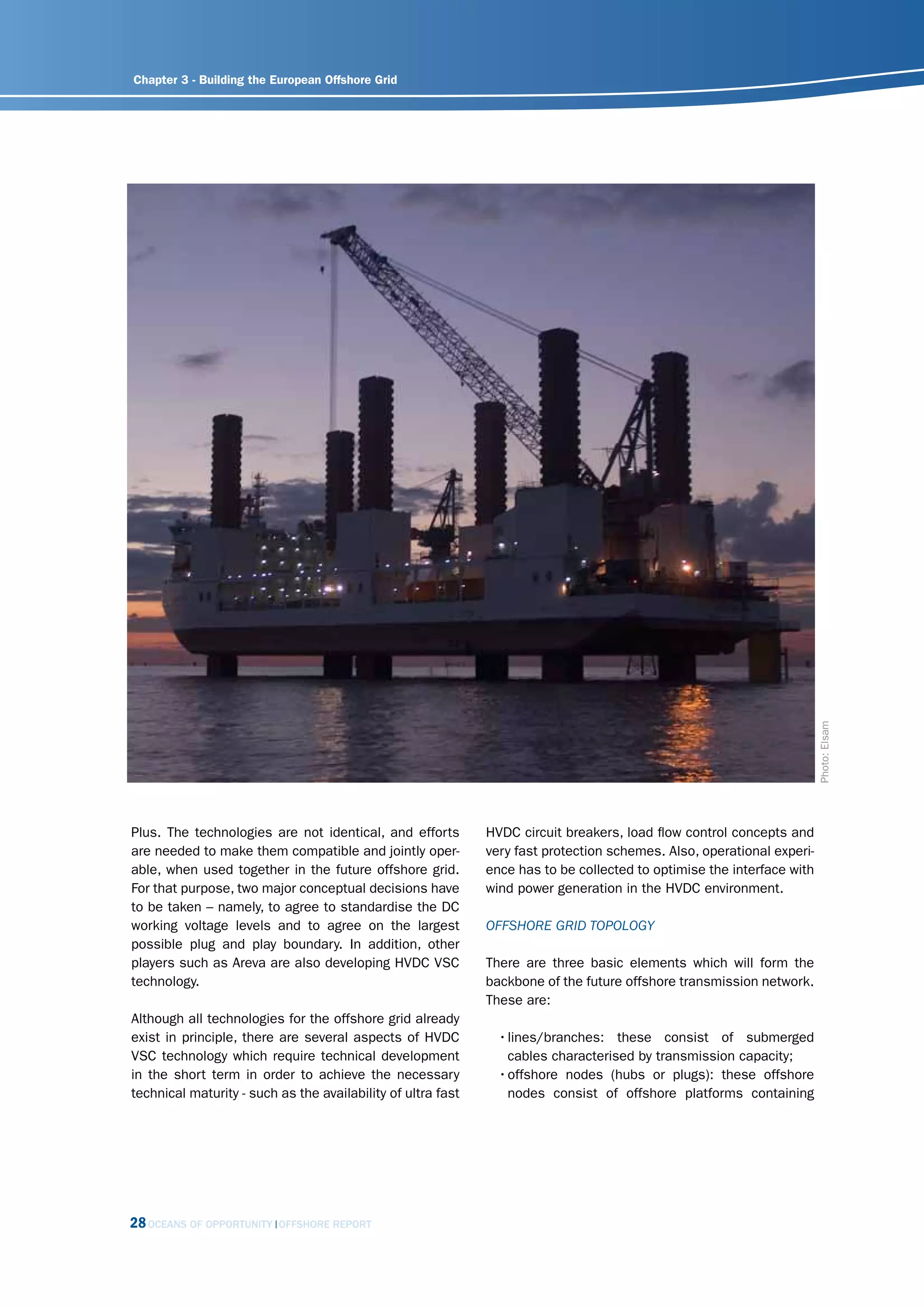 Chapter 3 - Building the European Offshore Grid




                                                                                                                        Photo: Elsam
Plus. The technologies are not identical, and efforts         HVDC circuit breakers, load flow control concepts and
are needed to make them compatible and jointly oper-          very fast protection schemes. Also, operational experi-
able, when used together in the future offshore grid.         ence has to be collected to optimise the interface with
For that purpose, two major conceptual decisions have         wind power generation in the HVDC environment.
to be taken – namely, to agree to standardise the DC
working voltage levels and to agree on the largest            offshorE grid toPology
possible plug and play boundary. In addition, other
players such as Areva are also developing HVDC VSC            There are three basic elements which will form the
technology.                                                   backbone of the future offshore transmission network.
                                                              These are:
Although all technologies for the offshore grid already
exist in principle, there are several aspects of HVDC           • lines/branches: these consist of submerged
VSC technology which require technical development                cables characterised by transmission capacity;
in the short term in order to achieve the necessary             • offshore nodes (hubs or plugs): these offshore
technical maturity - such as the availability of ultra fast       nodes consist of offshore platforms containing




28 OCEANS OF OPPORTUNITY   OFFSHORE REPORT
 