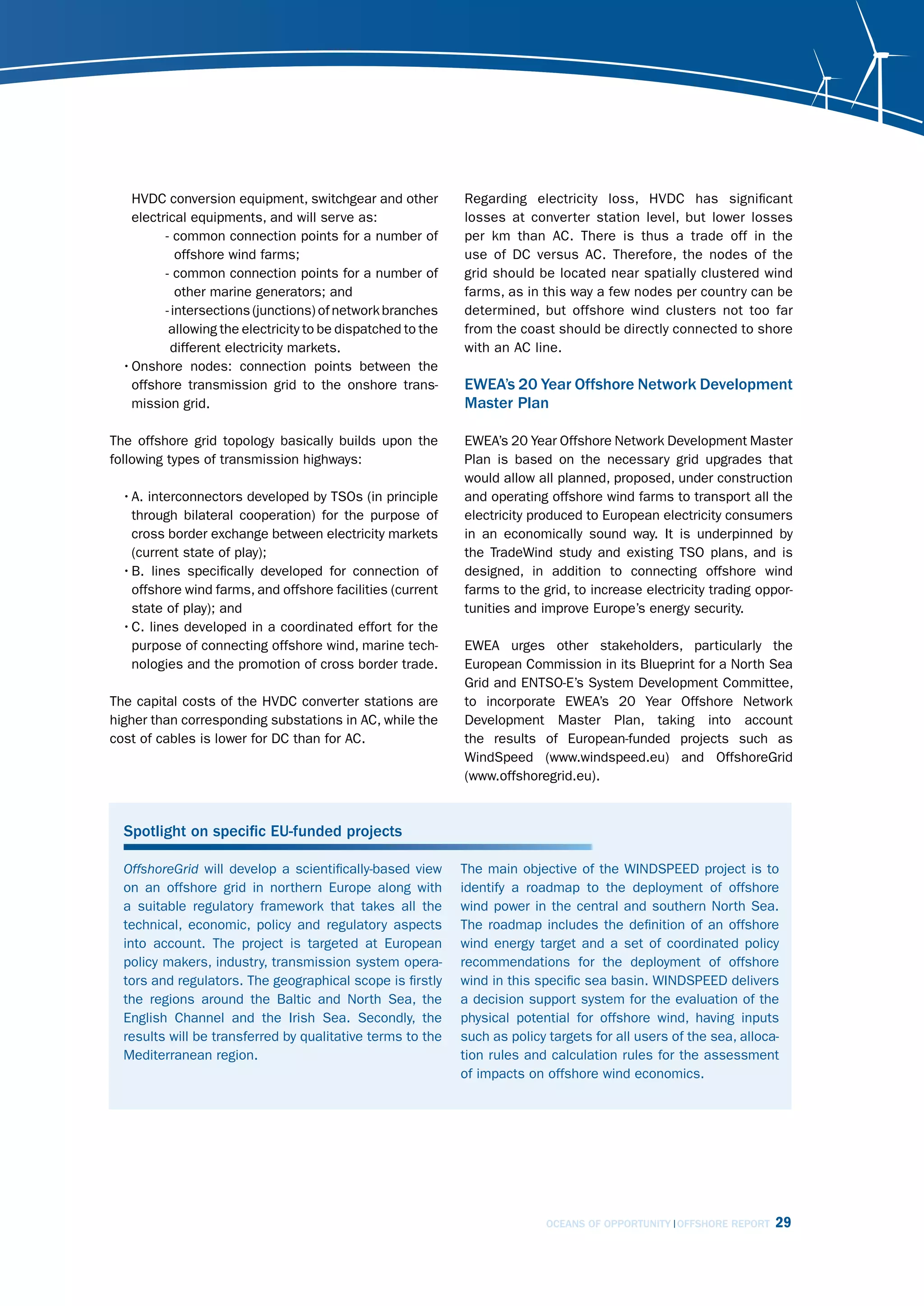 HVDC conversion equipment, switchgear and other           Regarding electricity loss, HVDC has significant
    electrical equipments, and will serve as:                 losses at converter station level, but lower losses
          - common connection points for a number of          per km than AC. There is thus a trade off in the
             offshore wind farms;                             use of DC versus AC. Therefore, the nodes of the
          - common connection points for a number of          grid should be located near spatially clustered wind
             other marine generators; and                     farms, as in this way a few nodes per country can be
          - intersections (junctions) of network branches     determined, but offshore wind clusters not too far
           allowing the electricity to be dispatched to the   from the coast should be directly connected to shore
            different electricity markets.                    with an AC line.
  • Onshore nodes: connection points between the
    offshore transmission grid to the onshore trans-          EWEA’s 20 Year Offshore Network Development
    mission grid.                                             Master Plan

The offshore grid topology basically builds upon the          EWEA’s 20 Year Offshore Network Development Master
following types of transmission highways:                     Plan is based on the necessary grid upgrades that
                                                              would allow all planned, proposed, under construction
  • A. interconnectors developed by TSOs (in principle        and operating offshore wind farms to transport all the
    through bilateral cooperation) for the purpose of         electricity produced to European electricity consumers
    cross border exchange between electricity markets         in an economically sound way. It is underpinned by
    (current state of play);                                  the TradeWind study and existing TSO plans, and is
  • B. lines specifically developed for connection of         designed, in addition to connecting offshore wind
    offshore wind farms, and offshore facilities (current     farms to the grid, to increase electricity trading oppor-
    state of play); and                                       tunities and improve Europe’s energy security.
  • C. lines developed in a coordinated effort for the
    purpose of connecting offshore wind, marine tech-         EWEA urges other stakeholders, particularly the
    nologies and the promotion of cross border trade.         European Commission in its Blueprint for a North Sea
                                                              Grid and ENTSO-E’s System Development Committee,
The capital costs of the HVDC converter stations are          to incorporate EWEA’s 20 Year Offshore Network
higher than corresponding substations in AC, while the        Development Master Plan, taking into account
cost of cables is lower for DC than for AC.                   the results of European-funded projects such as
                                                              WindSpeed (www.windspeed.eu) and OffshoreGrid
                                                              (www.offshoregrid.eu).



  Spotlight on specific EU-funded projects

  offshoregrid will develop a scientifically-based view       The main objective of the WINDSPEED project is to
  on an offshore grid in northern Europe along with           identify a roadmap to the deployment of offshore
  a suitable regulatory framework that takes all the          wind power in the central and southern North Sea.
  technical, economic, policy and regulatory aspects          The roadmap includes the definition of an offshore
  into account. The project is targeted at European           wind energy target and a set of coordinated policy
  policy makers, industry, transmission system opera-         recommendations for the deployment of offshore
  tors and regulators. The geographical scope is firstly      wind in this specific sea basin. WINDSPEED delivers
  the regions around the Baltic and North Sea, the            a decision support system for the evaluation of the
  English Channel and the Irish Sea. Secondly, the            physical potential for offshore wind, having inputs
  results will be transferred by qualitative terms to the     such as policy targets for all users of the sea, alloca-
  Mediterranean region.                                       tion rules and calculation rules for the assessment
                                                              of impacts on offshore wind economics.




                                                                             OCEANS OF OPPORTUNITY OFFSHORE REPORT   29
 