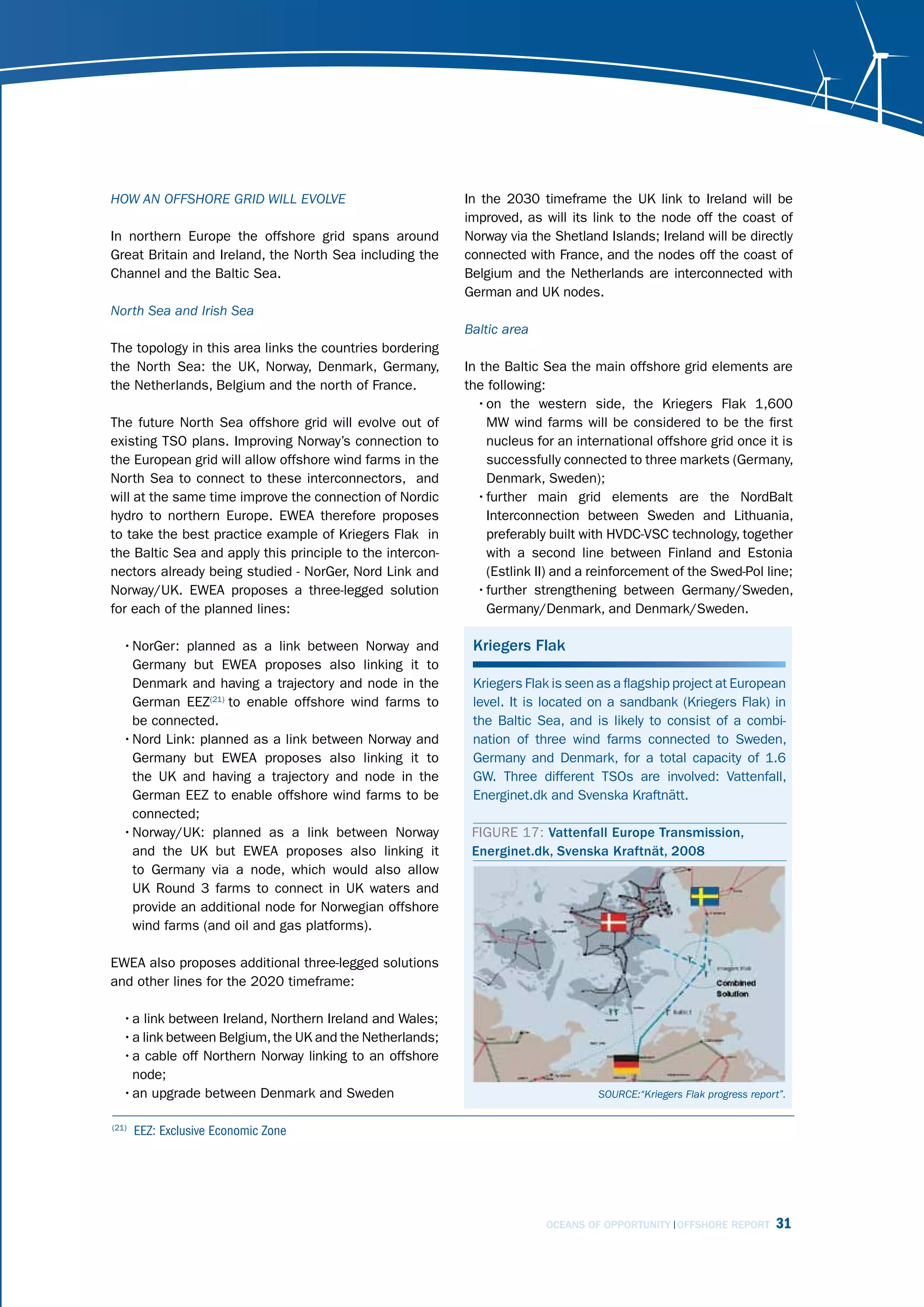 hoW An offshorE grid Will EvolvE                           In the 2030 timeframe the UK link to Ireland will be
                                                           improved, as will its link to the node off the coast of
In northern Europe the offshore grid spans around          Norway via the Shetland Islands; Ireland will be directly
Great Britain and Ireland, the North Sea including the     connected with France, and the nodes off the coast of
Channel and the Baltic Sea.                                Belgium and the Netherlands are interconnected with
                                                           German and UK nodes.
north sea and irish sea
                                                           Baltic area
The topology in this area links the countries bordering
the North Sea: the UK, Norway, Denmark, Germany,           In the Baltic Sea the main offshore grid elements are
the Netherlands, Belgium and the north of France.          the following:
                                                             • on the western side, the Kriegers Flak 1,600
The future North Sea offshore grid will evolve out of          MW wind farms will be considered to be the first
existing TSO plans. Improving Norway’s connection to           nucleus for an international offshore grid once it is
the European grid will allow offshore wind farms in the        successfully connected to three markets (Germany,
North Sea to connect to these interconnectors, and             Denmark, Sweden);
will at the same time improve the connection of Nordic       • further main grid elements are the NordBalt
hydro to northern Europe. EWEA therefore proposes              Interconnection between Sweden and Lithuania,
to take the best practice example of Kriegers Flak in          preferably built with HVDC-VSC technology, together
the Baltic Sea and apply this principle to the intercon-       with a second line between Finland and Estonia
nectors already being studied - NorGer, Nord Link and          (Estlink II) and a reinforcement of the Swed-Pol line;
Norway/UK. EWEA proposes a three-legged solution             • further strengthening between Germany/Sweden,
for each of the planned lines:                                 Germany/Denmark, and Denmark/Sweden.

  • NorGer: planned as a link between Norway and            Kriegers Flak
    Germany but EWEA proposes also linking it to
    Denmark and having a trajectory and node in the         Kriegers Flak is seen as a flagship project at European
    German EEZ(21) to enable offshore wind farms to         level. It is located on a sandbank (Kriegers Flak) in
    be connected.                                           the Baltic Sea, and is likely to consist of a combi-
  • Nord Link: planned as a link between Norway and         nation of three wind farms connected to Sweden,
    Germany but EWEA proposes also linking it to            Germany and Denmark, for a total capacity of 1.6
    the UK and having a trajectory and node in the          GW. Three different TSOs are involved: Vattenfall,
    German EEZ to enable offshore wind farms to be          Energinet.dk and Svenska Kraftnätt.
    connected;
  • Norway/UK: planned as a link between Norway             FIGURE 17: Vattenfall Europe Transmission,
    and the UK but EWEA proposes also linking it            Energinet.dk, Svenska Kraftnät, 2008
    to Germany via a node, which would also allow
    UK Round 3 farms to connect in UK waters and
    provide an additional node for Norwegian offshore
    wind farms (and oil and gas platforms).

EWEA also proposes additional three-legged solutions
and other lines for the 2020 timeframe:

  • a link between Ireland, Northern Ireland and Wales;
  • a link between Belgium, the UK and the Netherlands;
  • a cable off Northern Norway linking to an offshore
    node;
  • an upgrade between Denmark and Sweden                                         sourcE:“kriegers flak progress report”.


(21)
       EEZ: Exclusive Economic Zone




                                                                         OCEANS OF OPPORTUNITY OFFSHORE REPORT        31
 