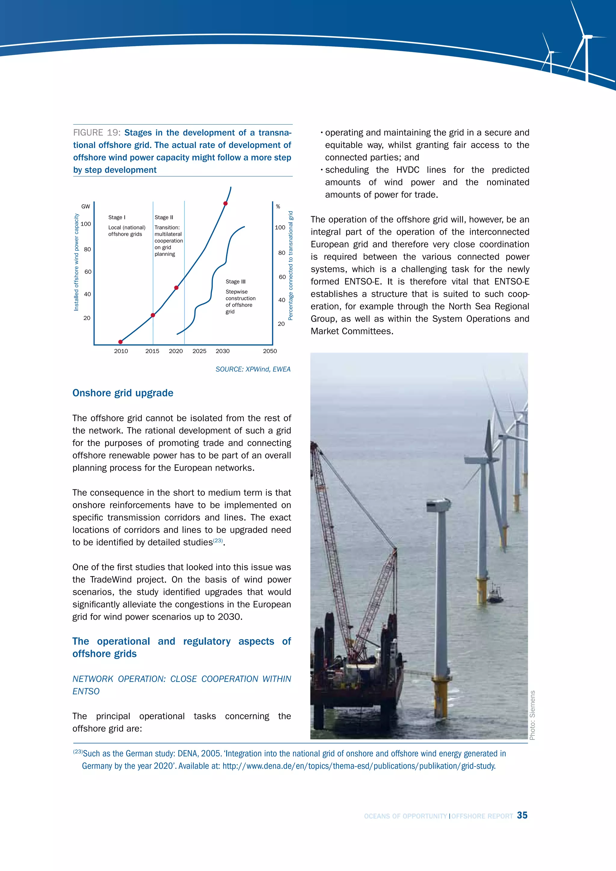 FIGURE 19: Stages in the development of a transna-                     • operating and maintaining the grid in a secure and
tional offshore grid. The actual rate of development of                  equitable way, whilst granting fair access to the
offshore wind power capacity might follow a more step                    connected parties; and
by step development                                                    • scheduling the HVDC lines for the predicted
                                                                         amounts of wind power and the nominated
                                                                         amounts of power for trade.

                                                                    The operation of the offshore grid will, however, be an
                                                                    integral part of the operation of the interconnected
                                                                    European grid and therefore very close coordination
                                                                    is required between the various connected power
                                                                    systems, which is a challenging task for the newly
                                                                    formed ENTSO-E. It is therefore vital that ENTSO-E
                                                                    establishes a structure that is suited to such coop-
                                                                    eration, for example through the North Sea Regional
                                                                    Group, as well as within the System Operations and
                                                                    Market Committees.



                                         sourcE: XPWind, EWEA


Onshore grid upgrade

The offshore grid cannot be isolated from the rest of
the network. The rational development of such a grid
for the purposes of promoting trade and connecting
offshore renewable power has to be part of an overall
planning process for the European networks.

The consequence in the short to medium term is that                                           proceed         invest
onshore reinforcements have to be implemented on
specific transmission corridors and lines. The exact
locations of corridors and lines to be upgraded need
to be identified by detailed studies(23).

One of the first studies that looked into this issue was
the TradeWind project. On the basis of wind power
scenarios, the study identified upgrades that would
significantly alleviate the congestions in the European
grid for wind power scenarios up to 2030.

The operational and regulatory aspects of
offshore grids

nEtWork oPErAtion: closE cooPErAtion Within
Entso
                                                                                                                                     Photo: Siemens




The principal operational tasks concerning the
offshore grid are:

   Such as the German study: DENA, 2005. ‘Integration into the national grid of onshore and offshore wind energy generated in
(23)

   Germany by the year 2020’. Available at: http://www.dena.de/en/topics/thema-esd/publications/publikation/grid-study.




                                                                                    OCEANS OF OPPORTUNITY OFFSHORE REPORT       35
 