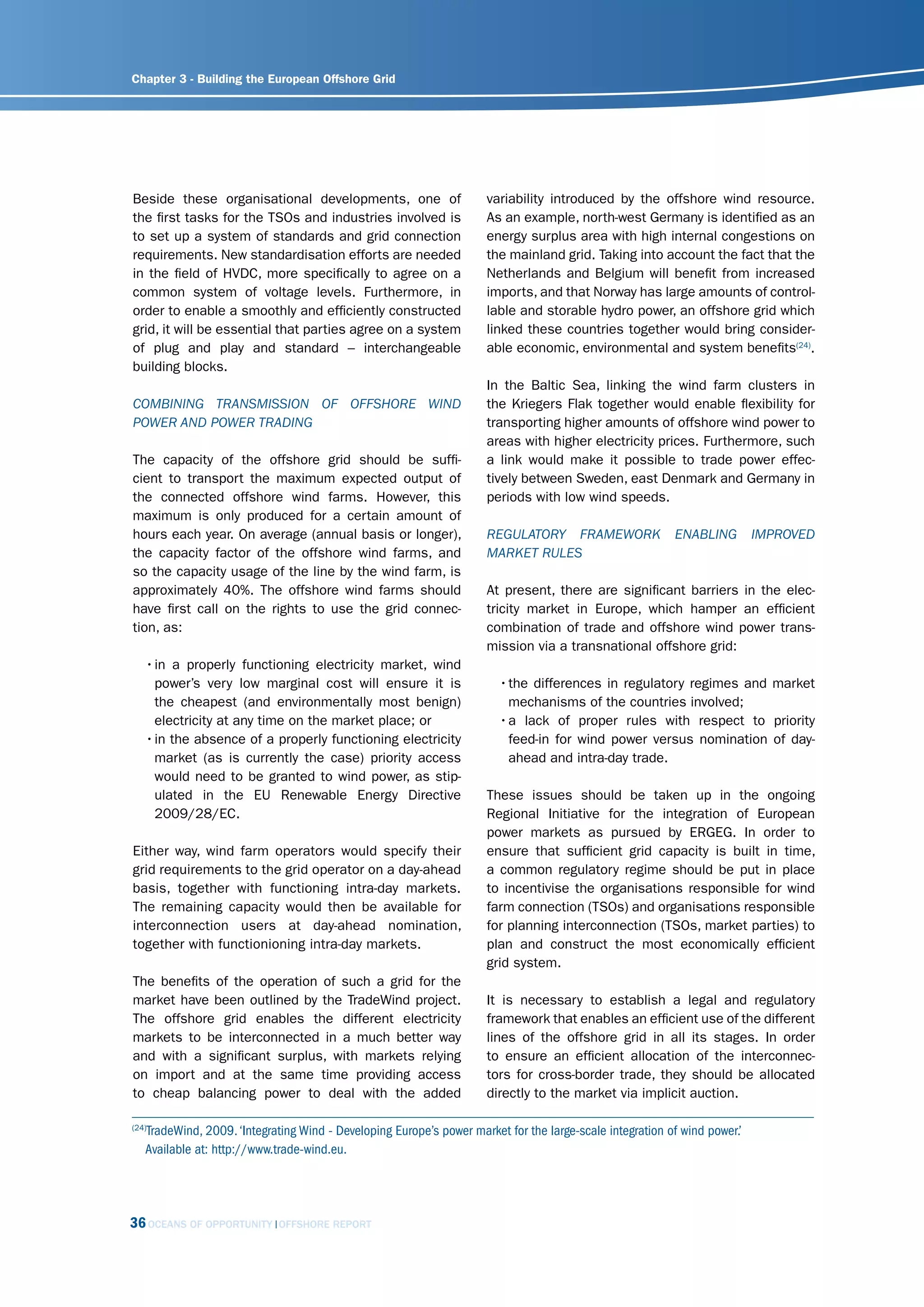 Chapter 3 - Building the European Offshore Grid




Beside these organisational developments, one of                      variability introduced by the offshore wind resource.
the first tasks for the TSOs and industries involved is               As an example, north-west Germany is identified as an
to set up a system of standards and grid connection                   energy surplus area with high internal congestions on
requirements. New standardisation efforts are needed                  the mainland grid. Taking into account the fact that the
in the field of HVDC, more specifically to agree on a                 Netherlands and Belgium will benefit from increased
common system of voltage levels. Furthermore, in                      imports, and that Norway has large amounts of control-
order to enable a smoothly and efficiently constructed                lable and storable hydro power, an offshore grid which
grid, it will be essential that parties agree on a system             linked these countries together would bring consider-
of plug and play and standard – interchangeable                       able economic, environmental and system benefits(24).
building blocks.
                                                                      In the Baltic Sea, linking the wind farm clusters in
comBining trAnsmission of offshorE Wind                               the Kriegers Flak together would enable flexibility for
PoWEr And PoWEr trAding                                               transporting higher amounts of offshore wind power to
                                                                      areas with higher electricity prices. Furthermore, such
The capacity of the offshore grid should be suffi-                    a link would make it possible to trade power effec-
cient to transport the maximum expected output of                     tively between Sweden, east Denmark and Germany in
the connected offshore wind farms. However, this                      periods with low wind speeds.
maximum is only produced for a certain amount of
hours each year. On average (annual basis or longer),                 rEgulAtory frAmEWork                EnABling         imProvEd
the capacity factor of the offshore wind farms, and                   mArkEt rulEs
so the capacity usage of the line by the wind farm, is
approximately 40%. The offshore wind farms should                     At present, there are significant barriers in the elec-
have first call on the rights to use the grid connec-                 tricity market in Europe, which hamper an efficient
tion, as:                                                             combination of trade and offshore wind power trans-
                                                                      mission via a transnational offshore grid:
   • in a properly functioning electricity market, wind
     power’s very low marginal cost will ensure it is                   • the differences in regulatory regimes and market
     the cheapest (and environmentally most benign)                       mechanisms of the countries involved;
     electricity at any time on the market place; or                    • a lack of proper rules with respect to priority
   • in the absence of a properly functioning electricity                 feed-in for wind power versus nomination of day-
     market (as is currently the case) priority access                    ahead and intra-day trade.
     would need to be granted to wind power, as stip-
     ulated in the EU Renewable Energy Directive                      These issues should be taken up in the ongoing
     2009/28/EC.                                                      Regional Initiative for the integration of European
                                                                      power markets as pursued by ERGEG. In order to
Either way, wind farm operators would specify their                   ensure that sufficient grid capacity is built in time,
grid requirements to the grid operator on a day-ahead                 a common regulatory regime should be put in place
basis, together with functioning intra-day markets.                   to incentivise the organisations responsible for wind
The remaining capacity would then be available for                    farm connection (TSOs) and organisations responsible
interconnection users at day-ahead nomination,                        for planning interconnection (TSOs, market parties) to
together with functionioning intra-day markets.                       plan and construct the most economically efficient
                                                                      grid system.
The benefits of the operation of such a grid for the
market have been outlined by the TradeWind project.                   It is necessary to establish a legal and regulatory
The offshore grid enables the different electricity                   framework that enables an efficient use of the different
markets to be interconnected in a much better way                     lines of the offshore grid in all its stages. In order
and with a significant surplus, with markets relying                  to ensure an efficient allocation of the interconnec-
on import and at the same time providing access                       tors for cross-border trade, they should be allocated
to cheap balancing power to deal with the added                       directly to the market via implicit auction.

   TradeWind, 2009. ‘Integrating Wind - Developing Europe’s power market for the large-scale integration of wind power.’
(24)

   Available at: http://www.trade-wind.eu.




36 OCEANS OF OPPORTUNITY     OFFSHORE REPORT
 