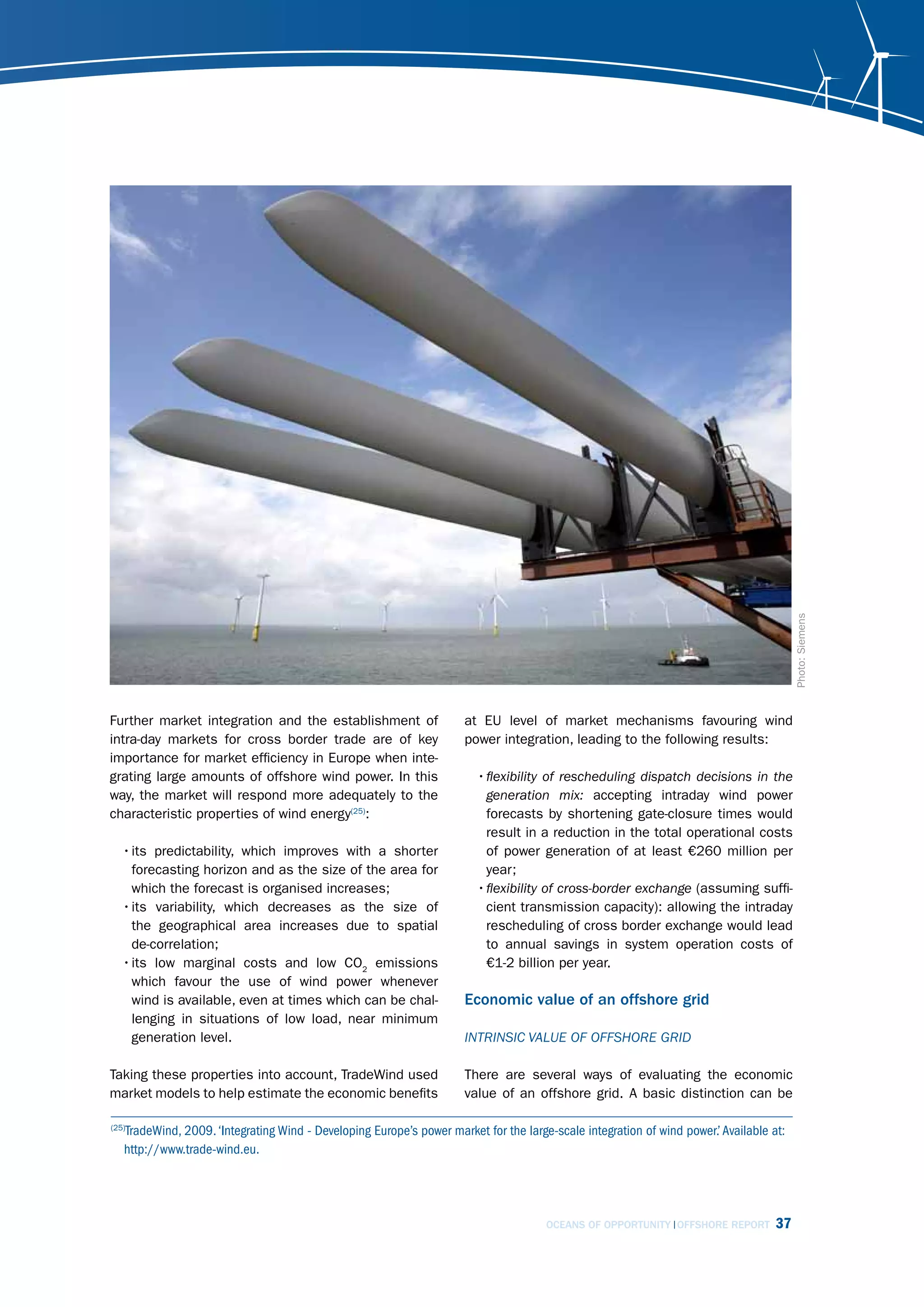 Photo: Siemens
Further market integration and the establishment of                   at EU level of market mechanisms favouring wind
intra-day markets for cross border trade are of key                   power integration, leading to the following results:
importance for market efficiency in Europe when inte-
grating large amounts of offshore wind power. In this                   • flexibility of rescheduling dispatch decisions in the
way, the market will respond more adequately to the                       generation mix: accepting intraday wind power
characteristic properties of wind energy(25):                             forecasts by shortening gate-closure times would
                                                                          result in a reduction in the total operational costs
   • its predictability, which improves with a shorter                    of power generation of at least €260 million per
     forecasting horizon and as the size of the area for                  year;
     which the forecast is organised increases;                         • flexibility of cross-border exchange (assuming suffi-
   • its variability, which decreases as the size of                      cient transmission capacity): allowing the intraday
     the geographical area increases due to spatial                       rescheduling of cross border exchange would lead
     de-correlation;                                                      to annual savings in system operation costs of
   • its low marginal costs and low CO2 emissions                         €1-2 billion per year.
     which favour the use of wind power whenever
     wind is available, even at times which can be chal-              Economic value of an offshore grid
     lenging in situations of low load, near minimum
     generation level.                                                intrinsic vAluE of offshorE grid

Taking these properties into account, TradeWind used                  There are several ways of evaluating the economic
market models to help estimate the economic benefits                  value of an offshore grid. A basic distinction can be

   TradeWind, 2009. ‘Integrating Wind - Developing Europe’s power market for the large-scale integration of wind power.’ Available at:
(25)

   http://www.trade-wind.eu.




                                                                                      OCEANS OF OPPORTUNITY OFFSHORE REPORT         37
 
