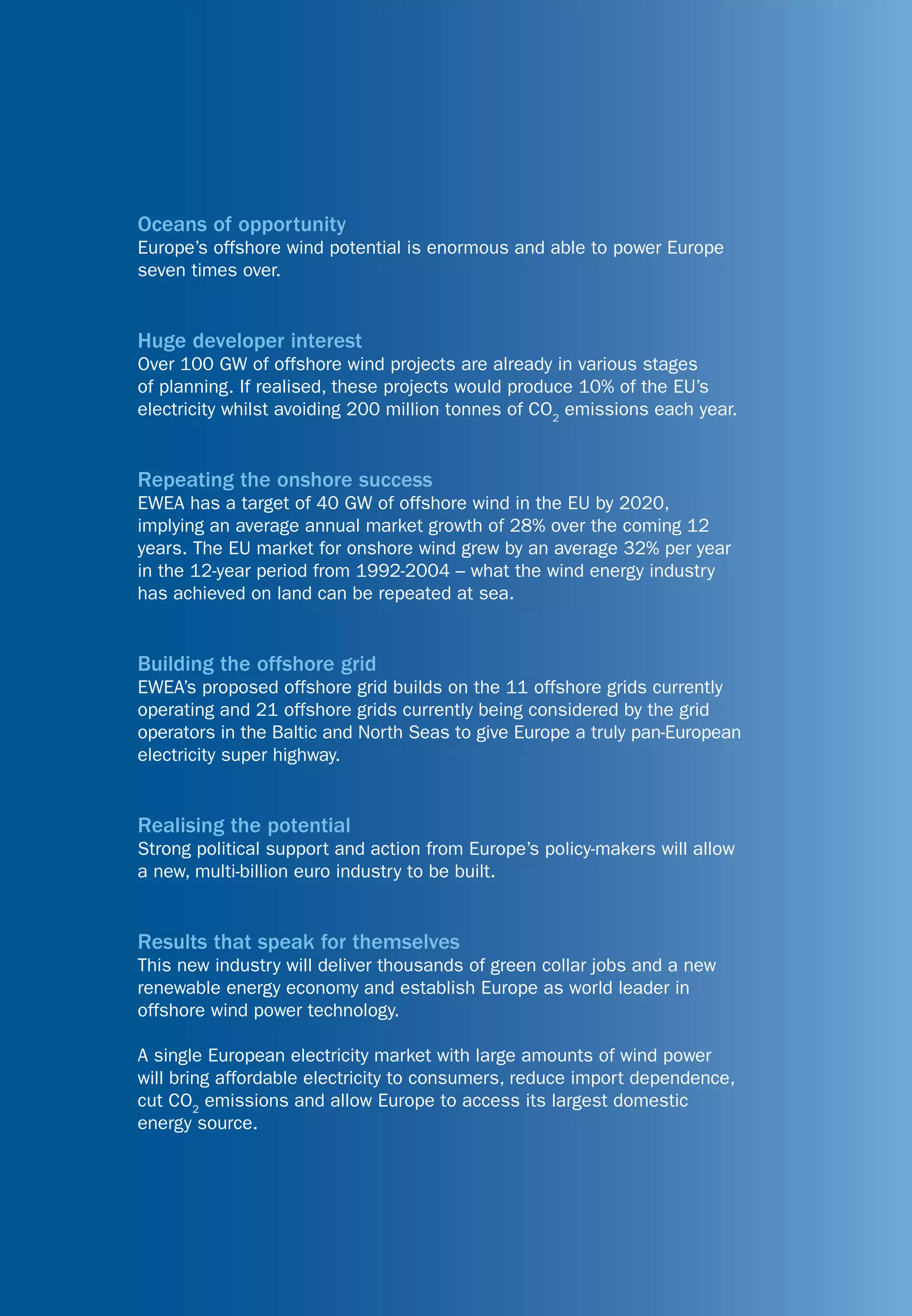 Oceans of opportunity
Europe’s offshore wind potential is enormous and able to power Europe
seven times over.


Huge developer interest
Over 100 GW of offshore wind projects are already in various stages
of planning. If realised, these projects would produce 10% of the EU’s
electricity whilst avoiding 200 million tonnes of CO2 emissions each year.


Repeating the onshore success
EWEA has a target of 40 GW of offshore wind in the EU by 2020,
implying an average annual market growth of 28% over the coming 12
years. The EU market for onshore wind grew by an average 32% per year
in the 12-year period from 1992-2004 – what the wind energy industry
has achieved on land can be repeated at sea.


Building the offshore grid
EWEA’s proposed offshore grid builds on the 11 offshore grids currently
operating and 21 offshore grids currently being considered by the grid
operators in the Baltic and North Seas to give Europe a truly pan-European
electricity super highway.


Realising the potential
Strong political support and action from Europe’s policy-makers will allow
a new, multi-billion euro industry to be built.


Results that speak for themselves
This new industry will deliver thousands of green collar jobs and a new
renewable energy economy and establish Europe as world leader in
offshore wind power technology.

A single European electricity market with large amounts of wind power
will bring affordable electricity to consumers, reduce import dependence,
cut CO2 emissions and allow Europe to access its largest domestic
energy source.
 