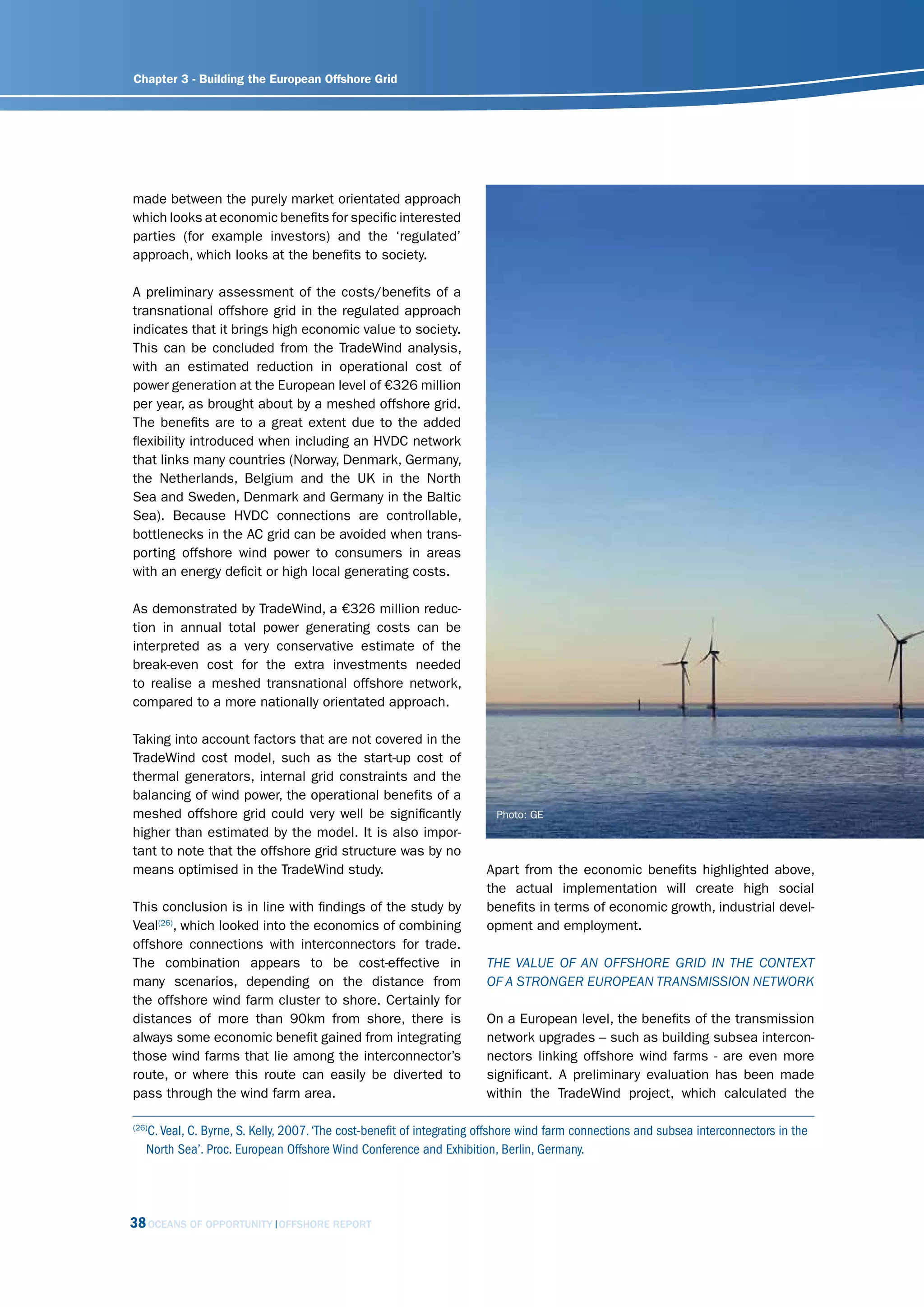 Chapter 3 - Building the European Offshore Grid




made between the purely market orientated approach
which looks at economic benefits for specific interested
parties (for example investors) and the ‘regulated’
approach, which looks at the benefits to society.

A preliminary assessment of the costs/benefits of a
transnational offshore grid in the regulated approach
indicates that it brings high economic value to society.
This can be concluded from the TradeWind analysis,
with an estimated reduction in operational cost of
power generation at the European level of €326 million
per year, as brought about by a meshed offshore grid.
The benefits are to a great extent due to the added
flexibility introduced when including an HVDC network
that links many countries (Norway, Denmark, Germany,
the Netherlands, Belgium and the UK in the North
Sea and Sweden, Denmark and Germany in the Baltic
Sea). Because HVDC connections are controllable,
bottlenecks in the AC grid can be avoided when trans-
porting offshore wind power to consumers in areas
with an energy deficit or high local generating costs.

As demonstrated by TradeWind, a €326 million reduc-
tion in annual total power generating costs can be
interpreted as a very conservative estimate of the
break-even cost for the extra investments needed
to realise a meshed transnational offshore network,
compared to a more nationally orientated approach.

Taking into account factors that are not covered in the
TradeWind cost model, such as the start-up cost of
thermal generators, internal grid constraints and the
balancing of wind power, the operational benefits of a
meshed offshore grid could very well be significantly                   Photo: GE
higher than estimated by the model. It is also impor-
tant to note that the offshore grid structure was by no
means optimised in the TradeWind study.                               Apart from the economic benefits highlighted above,
                                                                      the actual implementation will create high social
This conclusion is in line with findings of the study by              benefits in terms of economic growth, industrial devel-
Veal(26), which looked into the economics of combining                opment and employment.
offshore connections with interconnectors for trade.
The combination appears to be cost-effective in                       thE vAluE of An offshorE grid in thE contEXt
many scenarios, depending on the distance from                        of A strongEr EuroPEAn trAnsmission nEtWork
the offshore wind farm cluster to shore. Certainly for
distances of more than 90km from shore, there is                      On a European level, the benefits of the transmission
always some economic benefit gained from integrating                  network upgrades – such as building subsea intercon-
those wind farms that lie among the interconnector’s                  nectors linking offshore wind farms - are even more
route, or where this route can easily be diverted to                  significant. A preliminary evaluation has been made
pass through the wind farm area.                                      within the TradeWind project, which calculated the

   C. Veal, C. Byrne, S. Kelly, 2007. ‘The cost-benefit of integrating offshore wind farm connections and subsea interconnectors in the
(26)

   North Sea’. Proc. European Offshore Wind Conference and Exhibition, Berlin, Germany.




38 OCEANS OF OPPORTUNITY     OFFSHORE REPORT
 