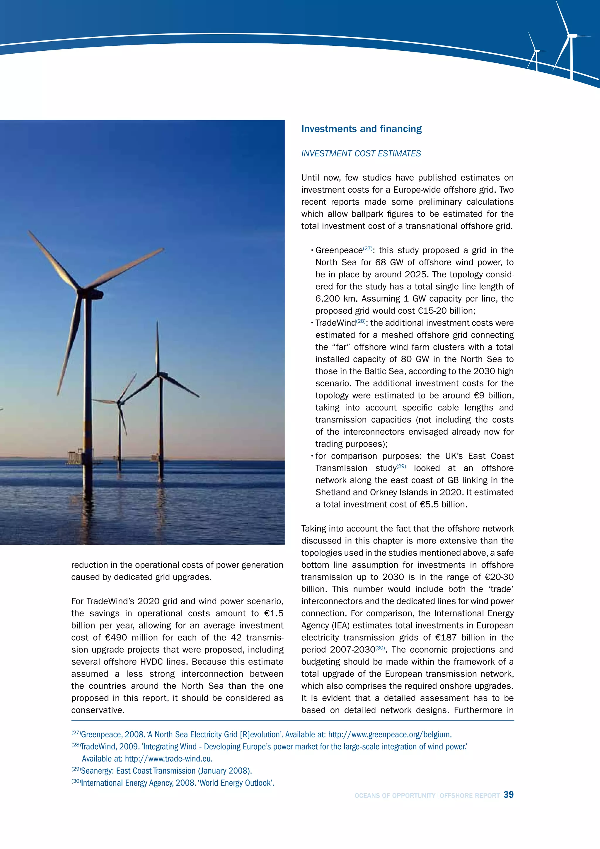 Investments and financing

                                                                      invEstmEnt cost EstimAtEs

                                                                      Until now, few studies have published estimates on
                                                                      investment costs for a Europe-wide offshore grid. Two
                                                                      recent reports made some preliminary calculations
                                                                      which allow ballpark figures to be estimated for the
                                                                      total investment cost of a transnational offshore grid.

                                                                        • Greenpeace(27): this study proposed a grid in the
                                                                          North Sea for 68 GW of offshore wind power, to
                                                                          be in place by around 2025. The topology consid-
                                                                          ered for the study has a total single line length of
                                                                          6,200 km. Assuming 1 GW capacity per line, the
                                                                          proposed grid would cost €15-20 billion;
                                                                        • TradeWind(28): the additional investment costs were
                                                                          estimated for a meshed offshore grid connecting
                                                                          the “far” offshore wind farm clusters with a total
                                                                          installed capacity of 80 GW in the North Sea to
                                                                          those in the Baltic Sea, according to the 2030 high
                                                                          scenario. The additional investment costs for the
                                                                          topology were estimated to be around €9 billion,
                                                                          taking into account specific cable lengths and
                                                                          transmission capacities (not including the costs
                                                                          of the interconnectors envisaged already now for
                                                                          trading purposes);
                                                                        • for comparison purposes: the UK’s East Coast
                                                                          Transmission study(29) looked at an offshore
                                                                          network along the east coast of GB linking in the
                                                                          Shetland and Orkney Islands in 2020. It estimated
                                                                          a total investment cost of €5.5 billion.

                                                                      Taking into account the fact that the offshore network
                                                                      discussed in this chapter is more extensive than the
                                                                      topologies used in the studies mentioned above, a safe
reduction in the operational costs of power generation                bottom line assumption for investments in offshore
caused by dedicated grid upgrades.                                    transmission up to 2030 is in the range of €20-30
                                                                      billion. This number would include both the ‘trade’
For TradeWind’s 2020 grid and wind power scenario,                    interconnectors and the dedicated lines for wind power
the savings in operational costs amount to €1.5                       connection. For comparison, the International Energy
billion per year, allowing for an average investment                  Agency (IEA) estimates total investments in European
cost of €490 million for each of the 42 transmis-                     electricity transmission grids of €187 billion in the
sion upgrade projects that were proposed, including                   period 2007-2030(30). The economic projections and
several offshore HVDC lines. Because this estimate                    budgeting should be made within the framework of a
assumed a less strong interconnection between                         total upgrade of the European transmission network,
the countries around the North Sea than the one                       which also comprises the required onshore upgrades.
proposed in this report, it should be considered as                   It is evident that a detailed assessment has to be
conservative.                                                         based on detailed network designs. Furthermore in

(27)
    Greenpeace, 2008. ‘A North Sea Electricity Grid [R]evolution’. Available at: http://www.greenpeace.org/belgium.
(28)
    TradeWind, 2009. ‘Integrating Wind - Developing Europe’s power market for the large-scale integration of wind power.’
     Available at: http://www.trade-wind.eu.
(29)
    Seanergy: East Coast Transmission (January 2008).
(30)
    International Energy Agency, 2008. ‘World Energy Outlook’.
                                                                                      OCEANS OF OPPORTUNITY OFFSHORE REPORT   39
 