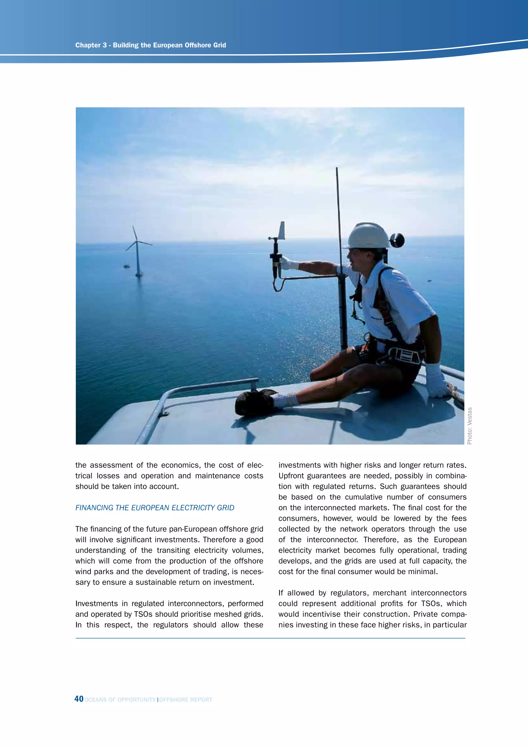 Chapter 3 - Building the European Offshore Grid




                                                                                                                Photo: Vestas
the assessment of the economics, the cost of elec-       investments with higher risks and longer return rates.
trical losses and operation and maintenance costs        Upfront guarantees are needed, possibly in combina-
should be taken into account.                            tion with regulated returns. Such guarantees should
                                                         be based on the cumulative number of consumers
finAncing thE EuroPEAn ElEctricity grid                  on the interconnected markets. The final cost for the
                                                         consumers, however, would be lowered by the fees
The financing of the future pan-European offshore grid   collected by the network operators through the use
will involve significant investments. Therefore a good   of the interconnector. Therefore, as the European
understanding of the transiting electricity volumes,     electricity market becomes fully operational, trading
which will come from the production of the offshore      develops, and the grids are used at full capacity, the
wind parks and the development of trading, is neces-     cost for the final consumer would be minimal.
sary to ensure a sustainable return on investment.
                                                         If allowed by regulators, merchant interconnectors
Investments in regulated interconnectors, performed      could represent additional profits for TSOs, which
and operated by TSOs should prioritise meshed grids.     would incentivise their construction. Private compa-
In this respect, the regulators should allow these       nies investing in these face higher risks, in particular




40 OCEANS OF OPPORTUNITY   OFFSHORE REPORT
 