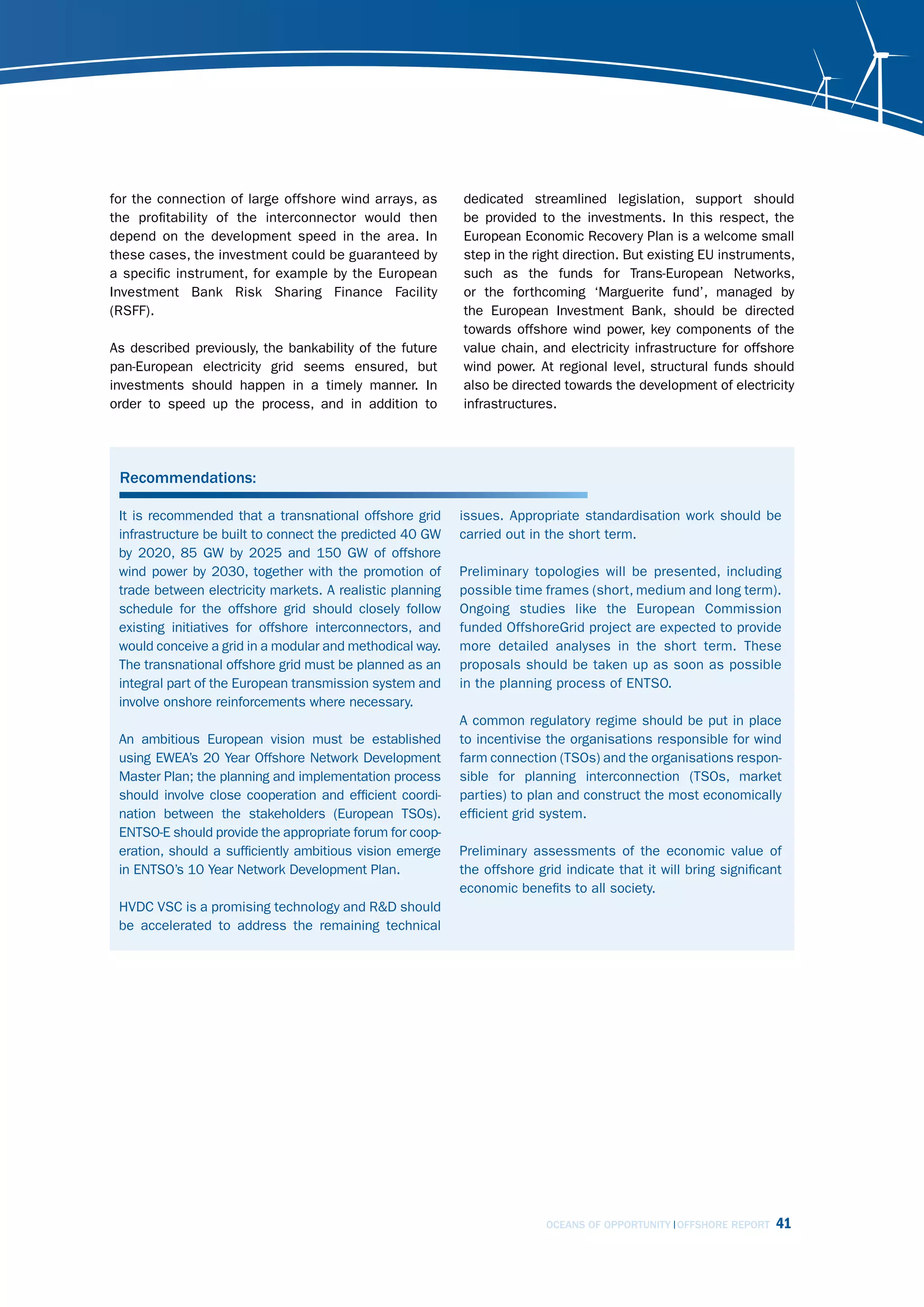 for the connection of large offshore wind arrays, as       dedicated streamlined legislation, support should
the profitability of the interconnector would then         be provided to the investments. In this respect, the
depend on the development speed in the area. In            European Economic Recovery Plan is a welcome small
these cases, the investment could be guaranteed by         step in the right direction. But existing EU instruments,
a specific instrument, for example by the European         such as the funds for Trans-European Networks,
Investment Bank Risk Sharing Finance Facility              or the forthcoming ‘Marguerite fund’, managed by
(RSFF).                                                    the European Investment Bank, should be directed
                                                           towards offshore wind power, key components of the
As described previously, the bankability of the future     value chain, and electricity infrastructure for offshore
pan-European electricity grid seems ensured, but           wind power. At regional level, structural funds should
investments should happen in a timely manner. In           also be directed towards the development of electricity
order to speed up the process, and in addition to          infrastructures.




 Recommendations:

 It is recommended that a transnational offshore grid      issues. Appropriate standardisation work should be
 infrastructure be built to connect the predicted 40 GW    carried out in the short term.
 by 2020, 85 GW by 2025 and 150 GW of offshore
 wind power by 2030, together with the promotion of        Preliminary topologies will be presented, including
 trade between electricity markets. A realistic planning   possible time frames (short, medium and long term).
 schedule for the offshore grid should closely follow      Ongoing studies like the European Commission
 existing initiatives for offshore interconnectors, and    funded OffshoreGrid project are expected to provide
 would conceive a grid in a modular and methodical way.    more detailed analyses in the short term. These
 The transnational offshore grid must be planned as an     proposals should be taken up as soon as possible
 integral part of the European transmission system and     in the planning process of ENTSO.
 involve onshore reinforcements where necessary.
                                                           A common regulatory regime should be put in place
 An ambitious European vision must be established          to incentivise the organisations responsible for wind
 using EWEA’s 20 Year Offshore Network Development         farm connection (TSOs) and the organisations respon-
 Master Plan; the planning and implementation process      sible for planning interconnection (TSOs, market
 should involve close cooperation and efficient coordi-    parties) to plan and construct the most economically
 nation between the stakeholders (European TSOs).          efficient grid system.
 ENTSO-E should provide the appropriate forum for coop-
 eration, should a sufficiently ambitious vision emerge    Preliminary assessments of the economic value of
 in ENTSO’s 10 Year Network Development Plan.              the offshore grid indicate that it will bring significant
                                                           economic benefits to all society.
 HVDC VSC is a promising technology and R&D should
 be accelerated to address the remaining technical




                                                                          OCEANS OF OPPORTUNITY OFFSHORE REPORT    41
 