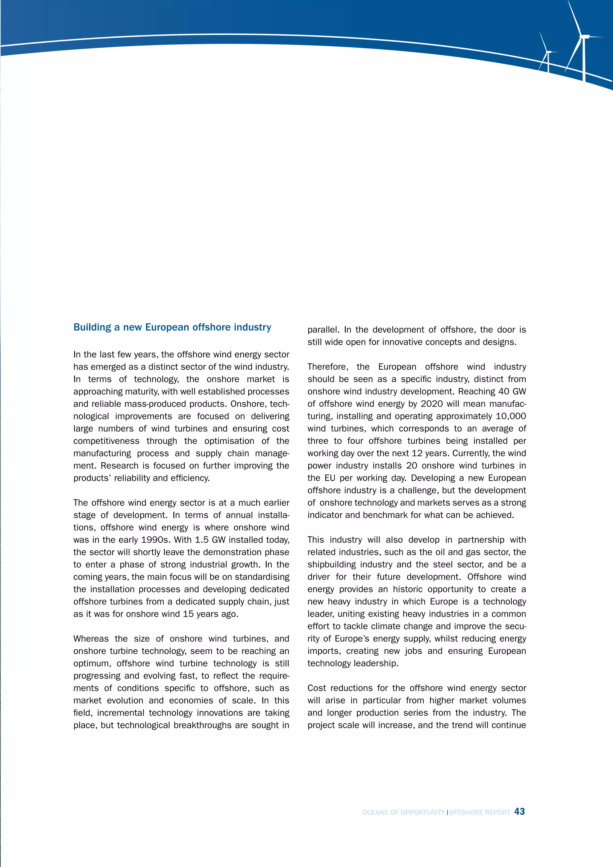 Building a new European offshore industry                parallel. In the development of offshore, the door is
                                                         still wide open for innovative concepts and designs.
In the last few years, the offshore wind energy sector
has emerged as a distinct sector of the wind industry.   Therefore, the European offshore wind industry
In terms of technology, the onshore market is            should be seen as a specific industry, distinct from
approaching maturity, with well established processes    onshore wind industry development. Reaching 40 GW
and reliable mass-produced products. Onshore, tech-      of offshore wind energy by 2020 will mean manufac-
nological improvements are focused on delivering         turing, installing and operating approximately 10,000
large numbers of wind turbines and ensuring cost         wind turbines, which corresponds to an average of
competitiveness through the optimisation of the          three to four offshore turbines being installed per
manufacturing process and supply chain manage-           working day over the next 12 years. Currently, the wind
ment. Research is focused on further improving the       power industry installs 20 onshore wind turbines in
products’ reliability and efficiency.                    the EU per working day. Developing a new European
                                                         offshore industry is a challenge, but the development
The offshore wind energy sector is at a much earlier     of onshore technology and markets serves as a strong
stage of development. In terms of annual installa-       indicator and benchmark for what can be achieved.
tions, offshore wind energy is where onshore wind
was in the early 1990s. With 1.5 GW installed today,     This industry will also develop in partnership with
the sector will shortly leave the demonstration phase    related industries, such as the oil and gas sector, the
to enter a phase of strong industrial growth. In the     shipbuilding industry and the steel sector, and be a
coming years, the main focus will be on standardising    driver for their future development. Offshore wind
the installation processes and developing dedicated      energy provides an historic opportunity to create a
offshore turbines from a dedicated supply chain, just    new heavy industry in which Europe is a technology
as it was for onshore wind 15 years ago.                 leader, uniting existing heavy industries in a common
                                                         effort to tackle climate change and improve the secu-
Whereas the size of onshore wind turbines, and           rity of Europe’s energy supply, whilst reducing energy
onshore turbine technology, seem to be reaching an       imports, creating new jobs and ensuring European
optimum, offshore wind turbine technology is still       technology leadership.
progressing and evolving fast, to reflect the require-
ments of conditions specific to offshore, such as        Cost reductions for the offshore wind energy sector
market evolution and economies of scale. In this         will arise in particular from higher market volumes
field, incremental technology innovations are taking     and longer production series from the industry. The
place, but technological breakthroughs are sought in     project scale will increase, and the trend will continue




                                                                       OCEANS OF OPPORTUNITY OFFSHORE REPORT   43
 