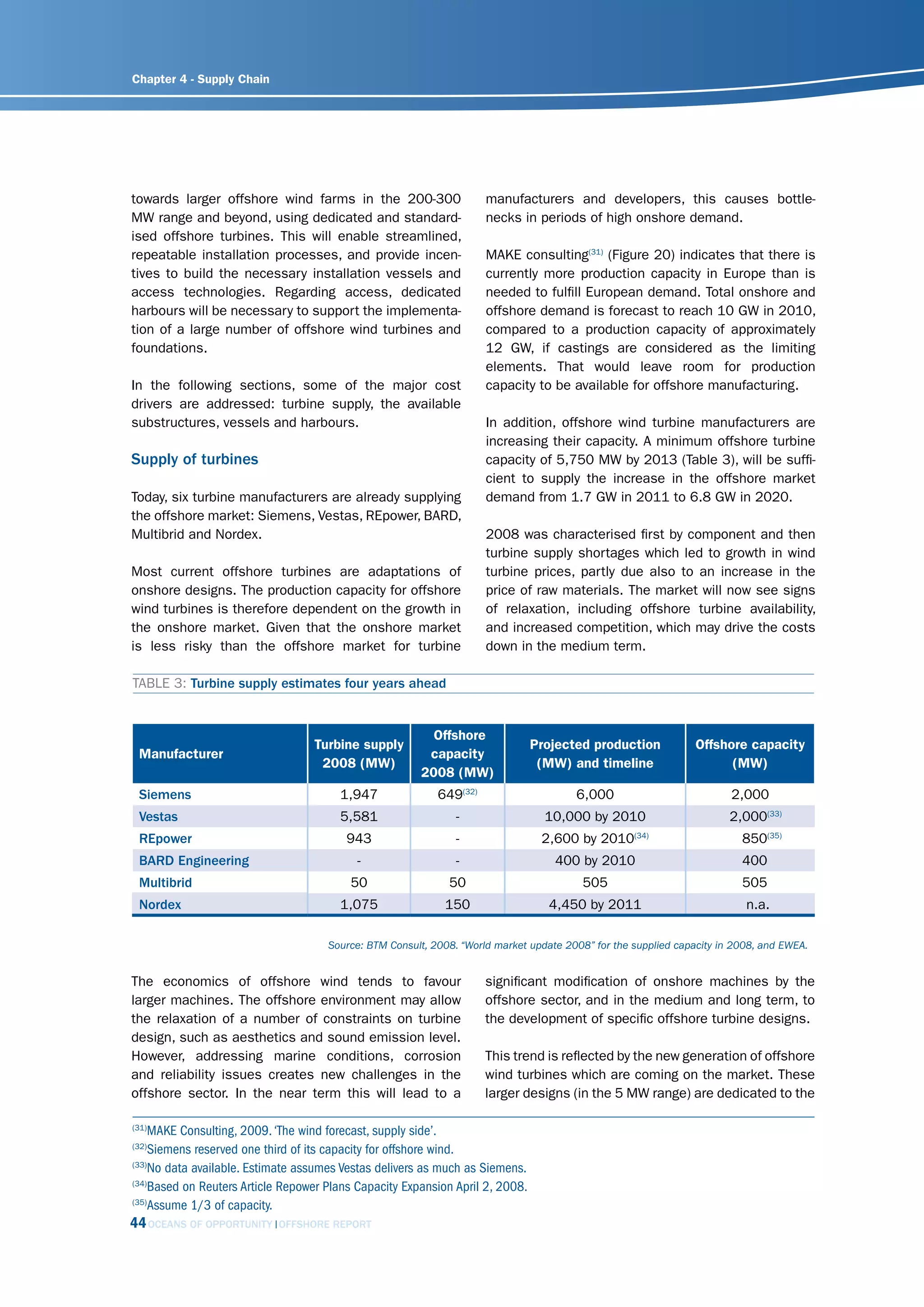 Chapter 4 - Supply Chain




towards larger offshore wind farms in the 200-300                    manufacturers and developers, this causes bottle-
MW range and beyond, using dedicated and standard-                   necks in periods of high onshore demand.
ised offshore turbines. This will enable streamlined,
repeatable installation processes, and provide incen-                MAKE consulting(31) (Figure 20) indicates that there is
tives to build the necessary installation vessels and                currently more production capacity in Europe than is
access technologies. Regarding access, dedicated                     needed to fulfill European demand. Total onshore and
harbours will be necessary to support the implementa-                offshore demand is forecast to reach 10 GW in 2010,
tion of a large number of offshore wind turbines and                 compared to a production capacity of approximately
foundations.                                                         12 GW, if castings are considered as the limiting
                                                                     elements. That would leave room for production
In the following sections, some of the major cost                    capacity to be available for offshore manufacturing.
drivers are addressed: turbine supply, the available
substructures, vessels and harbours.                                 In addition, offshore wind turbine manufacturers are
                                                                     increasing their capacity. A minimum offshore turbine
Supply of turbines                                                   capacity of 5,750 MW by 2013 (Table 3), will be suffi-
                                                                     cient to supply the increase in the offshore market
Today, six turbine manufacturers are already supplying               demand from 1.7 GW in 2011 to 6.8 GW in 2020.
the offshore market: Siemens, Vestas, REpower, BARD,
Multibrid and Nordex.                                                2008 was characterised first by component and then
                                                                     turbine supply shortages which led to growth in wind
Most current offshore turbines are adaptations of                    turbine prices, partly due also to an increase in the
onshore designs. The production capacity for offshore                price of raw materials. The market will now see signs
wind turbines is therefore dependent on the growth in                of relaxation, including offshore turbine availability,
the onshore market. Given that the onshore market                    and increased competition, which may drive the costs
is less risky than the offshore market for turbine                   down in the medium term.

TABLE 3: Turbine supply estimates four years ahead


                                                         Offshore
                                  Turbine supply                               Projected production             Offshore capacity
 Manufacturer                                           capacity
                                   2008 (MW)                                    (MW) and timeline                     (MW)
                                                       2008 (MW)
 Siemens                               1,947               649(32)                     6,000                           2,000
 Vestas                                5,581                   -                 10,000 by 2010                       2,000(33)
 REpower                                 943                   -                2,600 by 2010(34)                        850(35)
 BARD Engineering                          -                   -                   400 by 2010                           400
 Multibrid                               50                  50                         505                              505
 Nordex                                1,075                150                   4,450 by 2011                           n.a.

                                     source: Btm consult, 2008. “World market update 2008” for the supplied capacity in 2008, and EWEA.


The economics of offshore wind tends to favour                       significant modification of onshore machines by the
larger machines. The offshore environment may allow                  offshore sector, and in the medium and long term, to
the relaxation of a number of constraints on turbine                 the development of specific offshore turbine designs.
design, such as aesthetics and sound emission level.
However, addressing marine conditions, corrosion                     This trend is reflected by the new generation of offshore
and reliability issues creates new challenges in the                 wind turbines which are coming on the market. These
offshore sector. In the near term this will lead to a                larger designs (in the 5 MW range) are dedicated to the

(31)
    MAKE Consulting, 2009. ‘The wind forecast, supply side’.
(32)
    Siemens reserved one third of its capacity for offshore wind.
(33)
    No data available. Estimate assumes Vestas delivers as much as Siemens.
(34)
    Based on Reuters Article Repower Plans Capacity Expansion April 2, 2008.
(35)
    Assume 1/3 of capacity.
44 OCEANS OF OPPORTUNITY    OFFSHORE REPORT
 