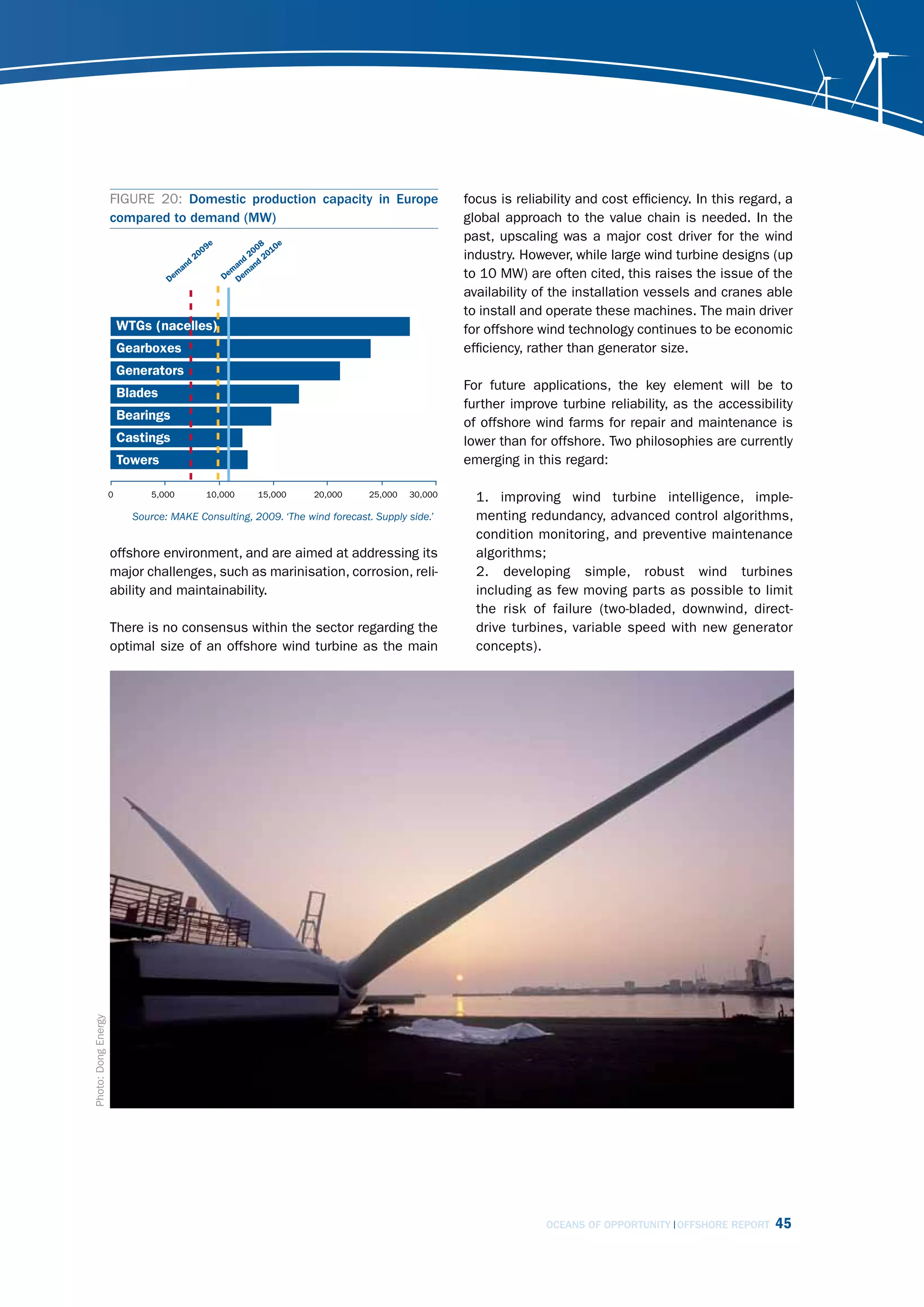 FIGURE 20: Domestic production capacity in Europe                     focus is reliability and cost efficiency. In this regard, a
                     compared to demand (MW)                                               global approach to the value chain is needed. In the
                                                                                           past, upscaling was a major cost driver for the wind
                                                                                           industry. However, while large wind turbine designs (up
                                                                                           to 10 MW) are often cited, this raises the issue of the
                                                                                           availability of the installation vessels and cranes able
                                                                                           to install and operate these machines. The main driver
                                                                                           for offshore wind technology continues to be economic
                                                                                           efficiency, rather than generator size.

                                                                                           For future applications, the key element will be to
                                                                                           further improve turbine reliability, as the accessibility
                                                                                           of offshore wind farms for repair and maintenance is
                                                                                           lower than for offshore. Two philosophies are currently
                                                                                           emerging in this regard:

                                                                                             1. improving wind turbine intelligence, imple-
                        source: mAkE consulting, 2009. ‘the wind forecast. supply side.’     menting redundancy, advanced control algorithms,
                                                                                             condition monitoring, and preventive maintenance
                     offshore environment, and are aimed at addressing its                   algorithms;
                     major challenges, such as marinisation, corrosion, reli-                2. developing simple, robust wind turbines
                     ability and maintainability.                                            including as few moving parts as possible to limit
                                                                                             the risk of failure (two-bladed, downwind, direct-
                     There is no consensus within the sector regarding the                   drive turbines, variable speed with new generator
                     optimal size of an offshore wind turbine as the main                    concepts).
Photo: Dong Energy




                                                                                                         OCEANS OF OPPORTUNITY OFFSHORE REPORT    45
 