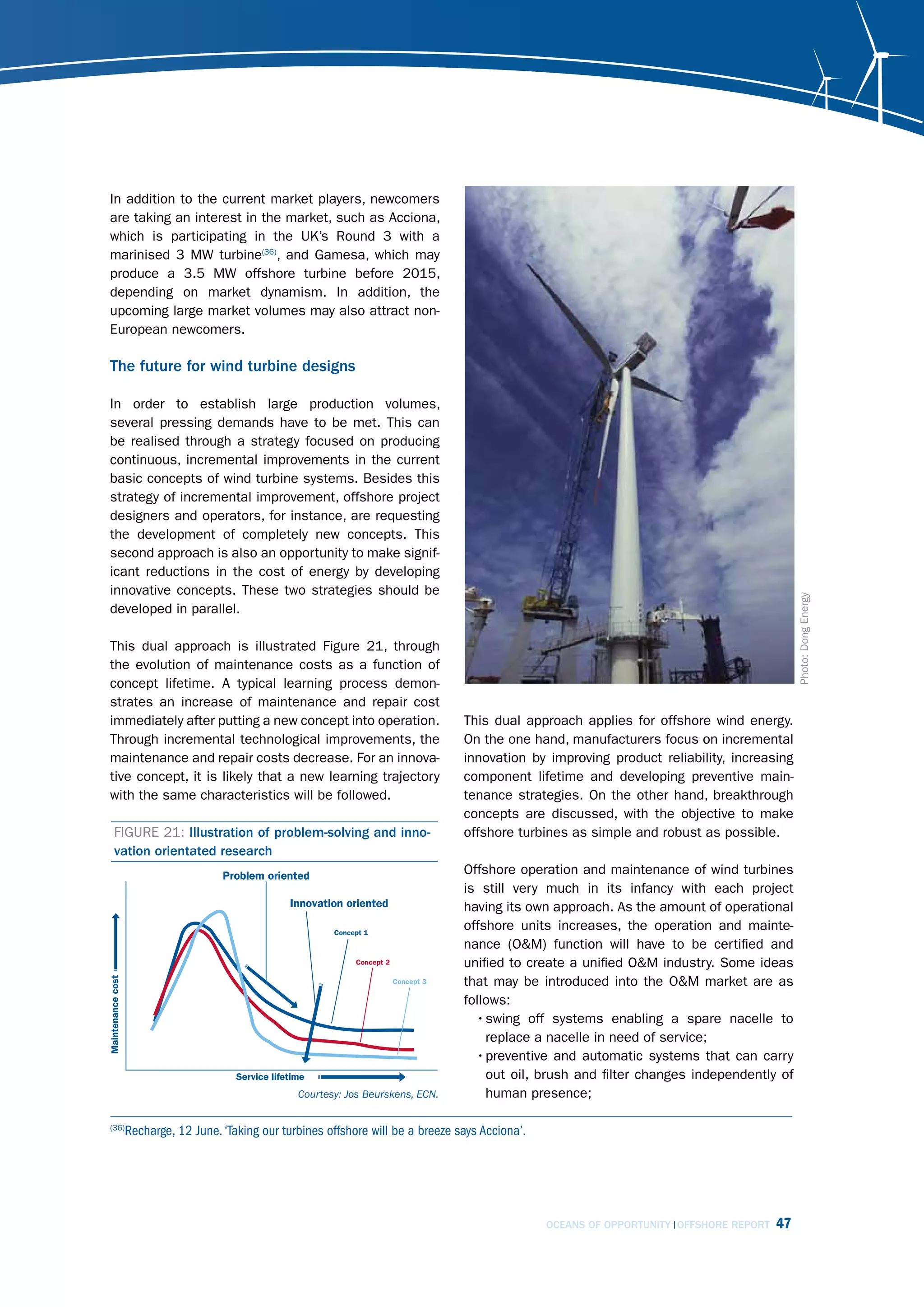 In addition to the current market players, newcomers
are taking an interest in the market, such as Acciona,
which is participating in the UK’s Round 3 with a
marinised 3 MW turbine(36), and Gamesa, which may
produce a 3.5 MW offshore turbine before 2015,
depending on market dynamism. In addition, the
upcoming large market volumes may also attract non-
European newcomers.

The future for wind turbine designs

In order to establish large production volumes,
several pressing demands have to be met. This can
be realised through a strategy focused on producing
continuous, incremental improvements in the current
basic concepts of wind turbine systems. Besides this
strategy of incremental improvement, offshore project
designers and operators, for instance, are requesting
the development of completely new concepts. This
second approach is also an opportunity to make signif-
icant reductions in the cost of energy by developing
innovative concepts. These two strategies should be




                                                                                                                                   Photo: Dong Energy
developed in parallel.

This dual approach is illustrated Figure 21, through
the evolution of maintenance costs as a function of
concept lifetime. A typical learning process demon-
strates an increase of maintenance and repair cost
immediately after putting a new concept into operation.               This dual approach applies for offshore wind energy.
Through incremental technological improvements, the                   On the one hand, manufacturers focus on incremental
maintenance and repair costs decrease. For an innova-                 innovation by improving product reliability, increasing
tive concept, it is likely that a new learning trajectory             component lifetime and developing preventive main-
with the same characteristics will be followed.                       tenance strategies. On the other hand, breakthrough
                                                                      concepts are discussed, with the objective to make
 FIGURE 21: Illustration of problem-solving and inno-                 offshore turbines as simple and robust as possible.
 vation orientated research
                                                                      Offshore operation and maintenance of wind turbines
                                                                      is still very much in its infancy with each project
                                                                      having its own approach. As the amount of operational
                                                                      offshore units increases, the operation and mainte-
                                                                      nance (O&M) function will have to be certified and
                                                                      unified to create a unified O&M industry. Some ideas
                                                                      that may be introduced into the O&M market are as
                                                                      follows:
                                                                        • swing off systems enabling a spare nacelle to
                                                                          replace a nacelle in need of service;
                                                                        • preventive and automatic systems that can carry
                                                                          out oil, brush and filter changes independently of
                                     courtesy: Jos Beurskens, Ecn.        human presence;

   Recharge, 12 June. ‘Taking our turbines offshore will be a breeze says Acciona’.
(36)




                                                                                      OCEANS OF OPPORTUNITY OFFSHORE REPORT   47
 