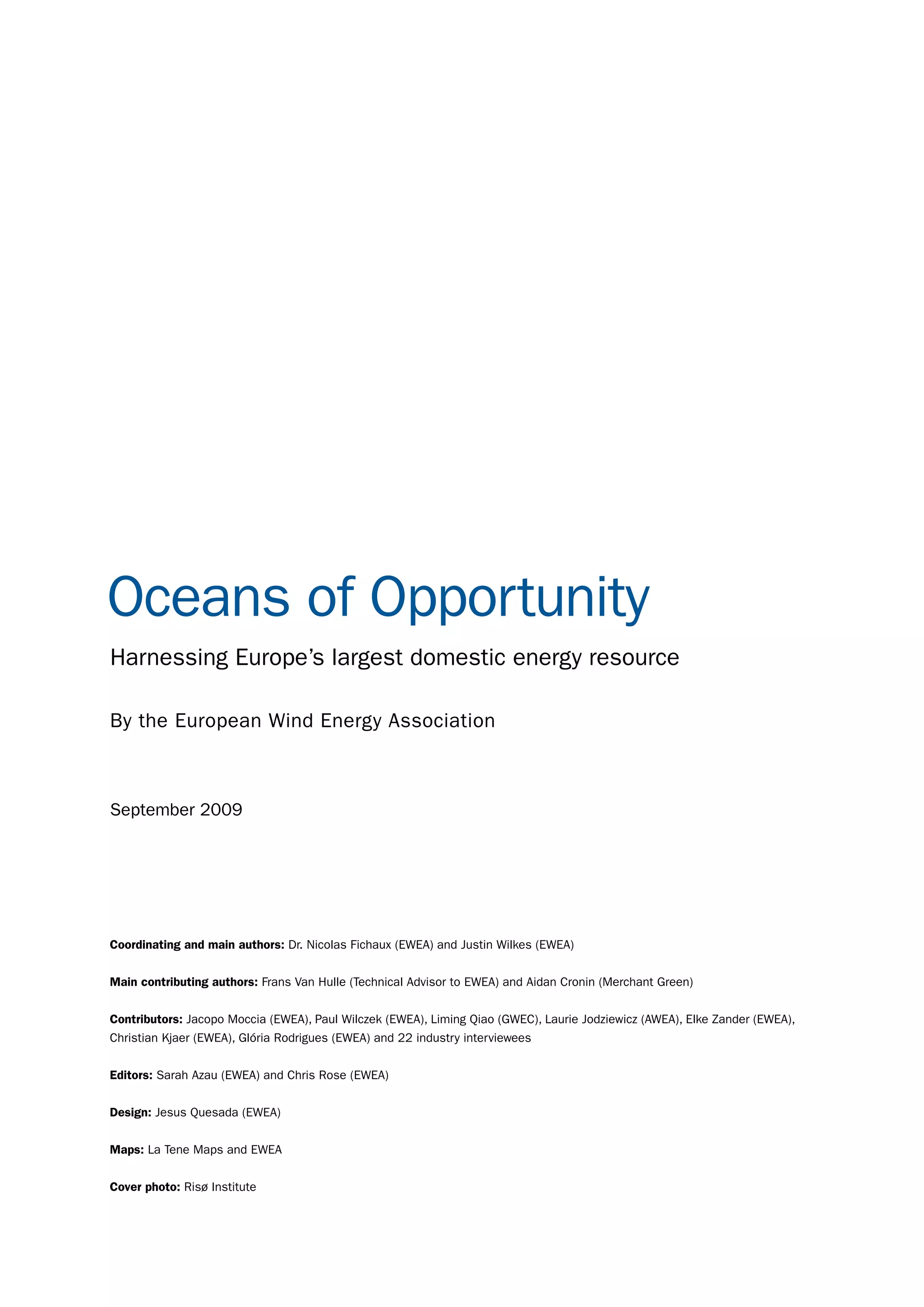 Oceans of Opportunity
Harnessing Europe’s largest domestic energy resource

By the European Wind Energy Association



September 2009




Coordinating and main authors: Dr. Nicolas Fichaux (EWEA) and Justin Wilkes (EWEA)


Main contributing authors: Frans Van Hulle (Technical Advisor to EWEA) and Aidan Cronin (Merchant Green)


Contributors: Jacopo Moccia (EWEA), Paul Wilczek (EWEA), Liming Qiao (GWEC), Laurie Jodziewicz (AWEA), Elke Zander (EWEA),
Christian Kjaer (EWEA), Glória Rodrigues (EWEA) and 22 industry interviewees


Editors: Sarah Azau (EWEA) and Chris Rose (EWEA)


Design: Jesus Quesada (EWEA)


Maps: La Tene Maps and EWEA


Cover photo: Risø Institute


                                                                             OCEANS OF OPPORTUNITY OFFSHORE REPORT     3
 