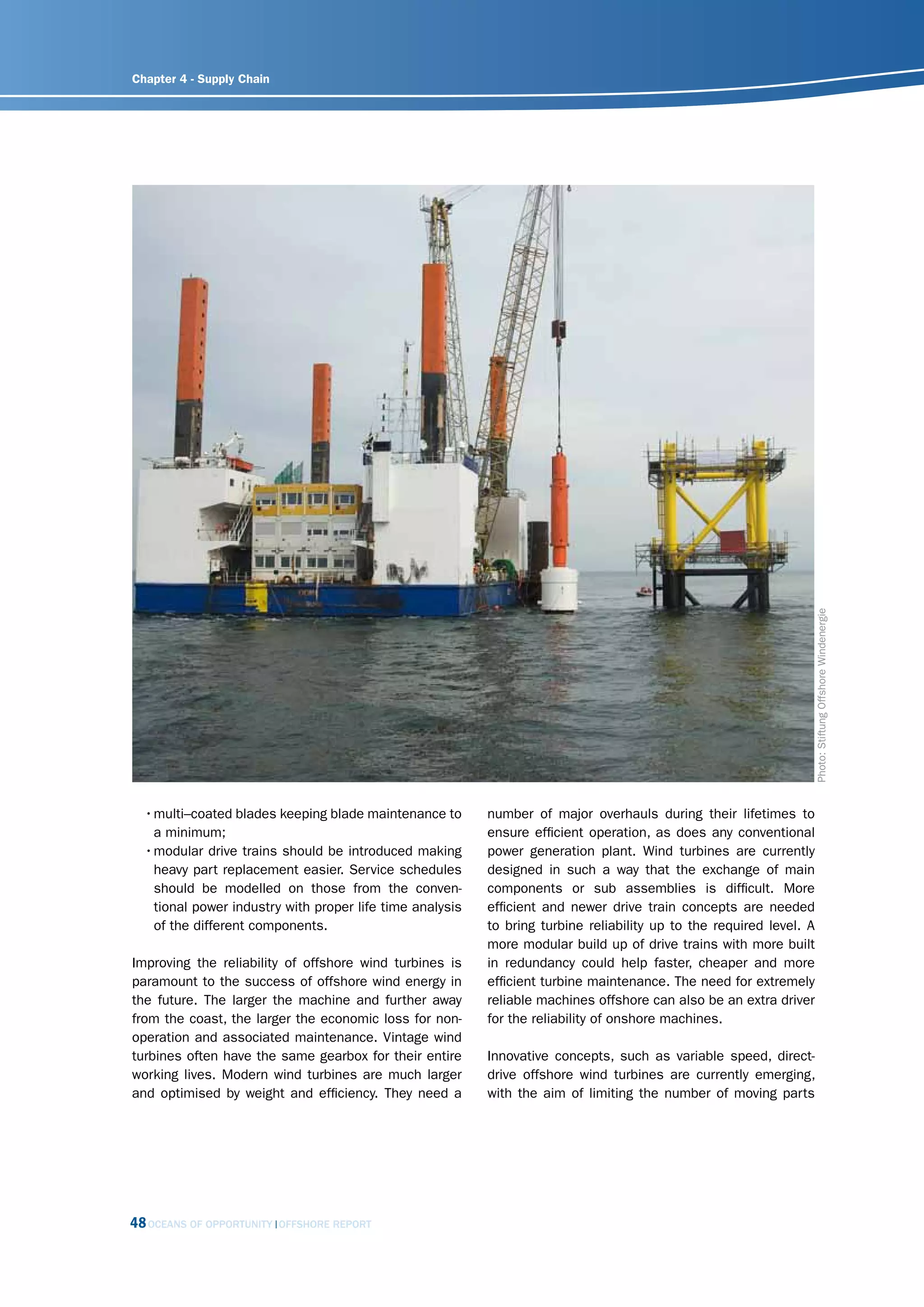 Chapter 4 - Supply Chain




                                                                                                                      Photo: Stiftung Offshore Windenergie
  • multi–coated blades keeping blade maintenance to       number of major overhauls during their lifetimes to
    a minimum;                                             ensure efficient operation, as does any conventional
  • modular drive trains should be introduced making       power generation plant. Wind turbines are currently
    heavy part replacement easier. Service schedules       designed in such a way that the exchange of main
    should be modelled on those from the conven-           components or sub assemblies is difficult. More
    tional power industry with proper life time analysis   efficient and newer drive train concepts are needed
    of the different components.                           to bring turbine reliability up to the required level. A
                                                           more modular build up of drive trains with more built
Improving the reliability of offshore wind turbines is     in redundancy could help faster, cheaper and more
paramount to the success of offshore wind energy in        efficient turbine maintenance. The need for extremely
the future. The larger the machine and further away        reliable machines offshore can also be an extra driver
from the coast, the larger the economic loss for non-      for the reliability of onshore machines.
operation and associated maintenance. Vintage wind
turbines often have the same gearbox for their entire      Innovative concepts, such as variable speed, direct-
working lives. Modern wind turbines are much larger        drive offshore wind turbines are currently emerging,
and optimised by weight and efficiency. They need a        with the aim of limiting the number of moving parts




48 OCEANS OF OPPORTUNITY   OFFSHORE REPORT
 