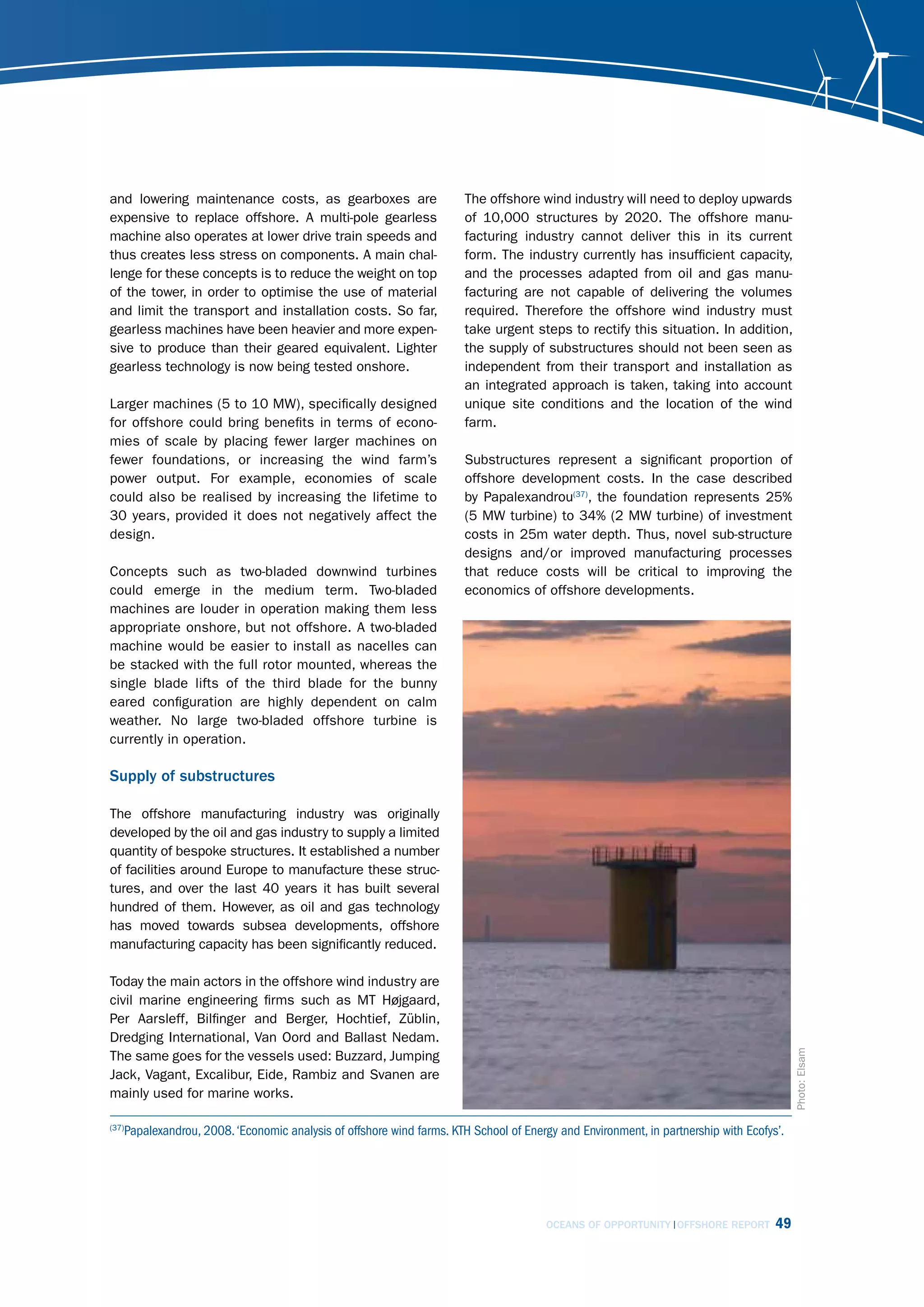 and lowering maintenance costs, as gearboxes are                      The offshore wind industry will need to deploy upwards
expensive to replace offshore. A multi-pole gearless                  of 10,000 structures by 2020. The offshore manu-
machine also operates at lower drive train speeds and                 facturing industry cannot deliver this in its current
thus creates less stress on components. A main chal-                  form. The industry currently has insufficient capacity,
lenge for these concepts is to reduce the weight on top               and the processes adapted from oil and gas manu-
of the tower, in order to optimise the use of material                facturing are not capable of delivering the volumes
and limit the transport and installation costs. So far,               required. Therefore the offshore wind industry must
gearless machines have been heavier and more expen-                   take urgent steps to rectify this situation. In addition,
sive to produce than their geared equivalent. Lighter                 the supply of substructures should not been seen as
gearless technology is now being tested onshore.                      independent from their transport and installation as
                                                                      an integrated approach is taken, taking into account
Larger machines (5 to 10 MW), specifically designed                   unique site conditions and the location of the wind
for offshore could bring benefits in terms of econo-                  farm.
mies of scale by placing fewer larger machines on
fewer foundations, or increasing the wind farm’s                      Substructures represent a significant proportion of
power output. For example, economies of scale                         offshore development costs. In the case described
could also be realised by increasing the lifetime to                  by Papalexandrou(37), the foundation represents 25%
30 years, provided it does not negatively affect the                  (5 MW turbine) to 34% (2 MW turbine) of investment
design.                                                               costs in 25m water depth. Thus, novel sub-structure
                                                                      designs and/or improved manufacturing processes
Concepts such as two-bladed downwind turbines                         that reduce costs will be critical to improving the
could emerge in the medium term. Two-bladed                           economics of offshore developments.
machines are louder in operation making them less
appropriate onshore, but not offshore. A two-bladed
machine would be easier to install as nacelles can
be stacked with the full rotor mounted, whereas the
single blade lifts of the third blade for the bunny
eared configuration are highly dependent on calm
weather. No large two-bladed offshore turbine is
currently in operation.

Supply of substructures

The offshore manufacturing industry was originally
developed by the oil and gas industry to supply a limited
quantity of bespoke structures. It established a number
of facilities around Europe to manufacture these struc-
tures, and over the last 40 years it has built several
hundred of them. However, as oil and gas technology
has moved towards subsea developments, offshore
manufacturing capacity has been significantly reduced.

Today the main actors in the offshore wind industry are
civil marine engineering firms such as MT Højgaard,
Per Aarsleff, Bilfinger and Berger, Hochtief, Züblin,
Dredging International, Van Oord and Ballast Nedam.
                                                                                                                                        Photo: Elsam




The same goes for the vessels used: Buzzard, Jumping
Jack, Vagant, Excalibur, Eide, Rambiz and Svanen are
mainly used for marine works.

   Papalexandrou, 2008. ‘Economic analysis of offshore wind farms. KTH School of Energy and Environment, in partnership with Ecofys’.
(37)




                                                                                      OCEANS OF OPPORTUNITY OFFSHORE REPORT        49
 