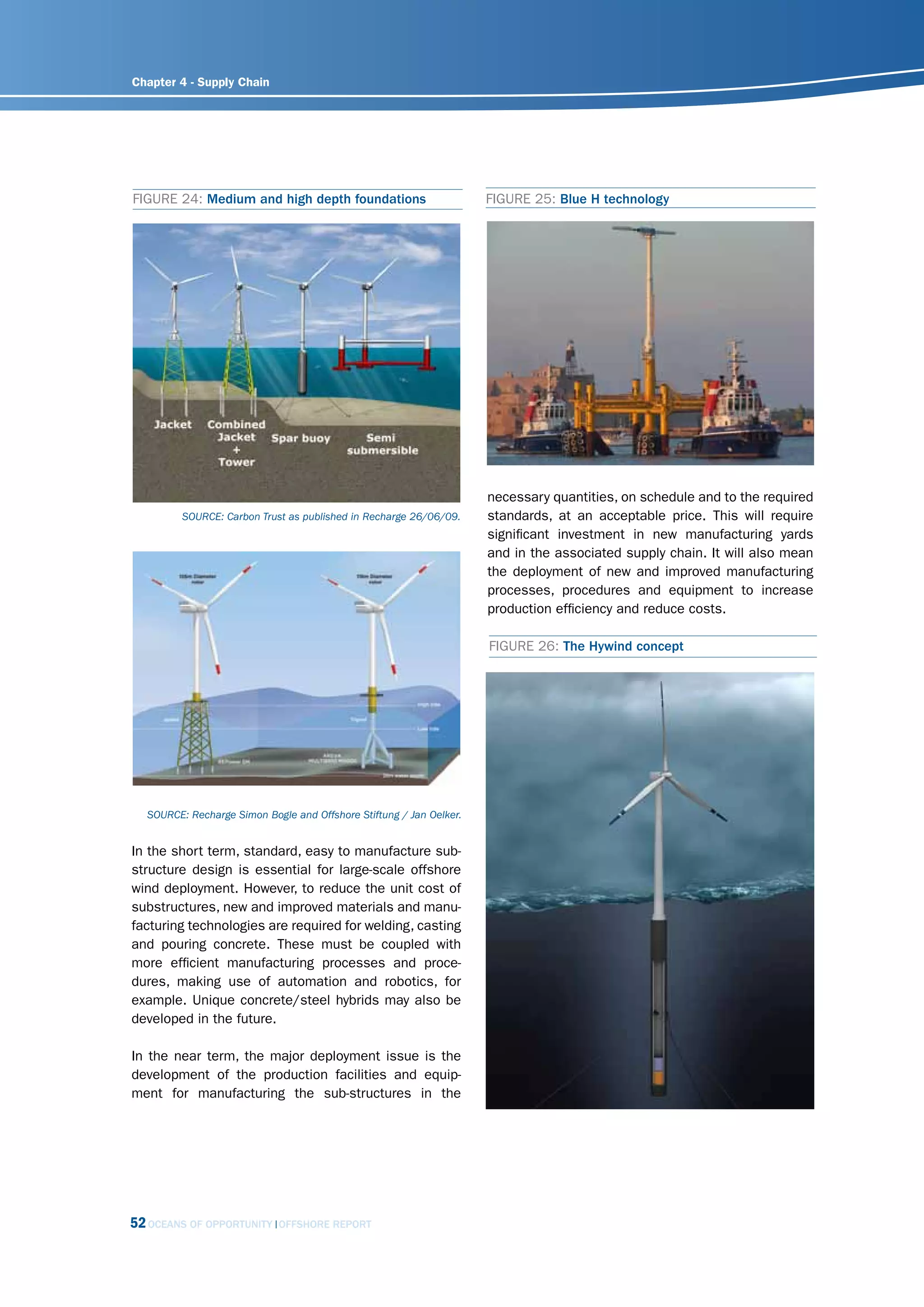 Chapter 4 - Supply Chain




FIGURE 24: Medium and high depth foundations                         FIGURE 25: Blue H technology




                                                                     necessary quantities, on schedule and to the required
         sourcE: carbon trust as published in recharge 26/06/09.     standards, at an acceptable price. This will require
                                                                     significant investment in new manufacturing yards
                                                                     and in the associated supply chain. It will also mean
                                                                     the deployment of new and improved manufacturing
                                                                     processes, procedures and equipment to increase
                                                                     production efficiency and reduce costs.

                                                                     FIGURE 26: The Hywind concept




  sourcE: recharge simon Bogle and offshore stiftung / Jan oelker.


In the short term, standard, easy to manufacture sub-
structure design is essential for large-scale offshore
wind deployment. However, to reduce the unit cost of
substructures, new and improved materials and manu-
facturing technologies are required for welding, casting
and pouring concrete. These must be coupled with
more efficient manufacturing processes and proce-
dures, making use of automation and robotics, for
example. Unique concrete/steel hybrids may also be
developed in the future.

In the near term, the major deployment issue is the
development of the production facilities and equip-
ment for manufacturing the sub-structures in the




52 OCEANS OF OPPORTUNITY    OFFSHORE REPORT
 