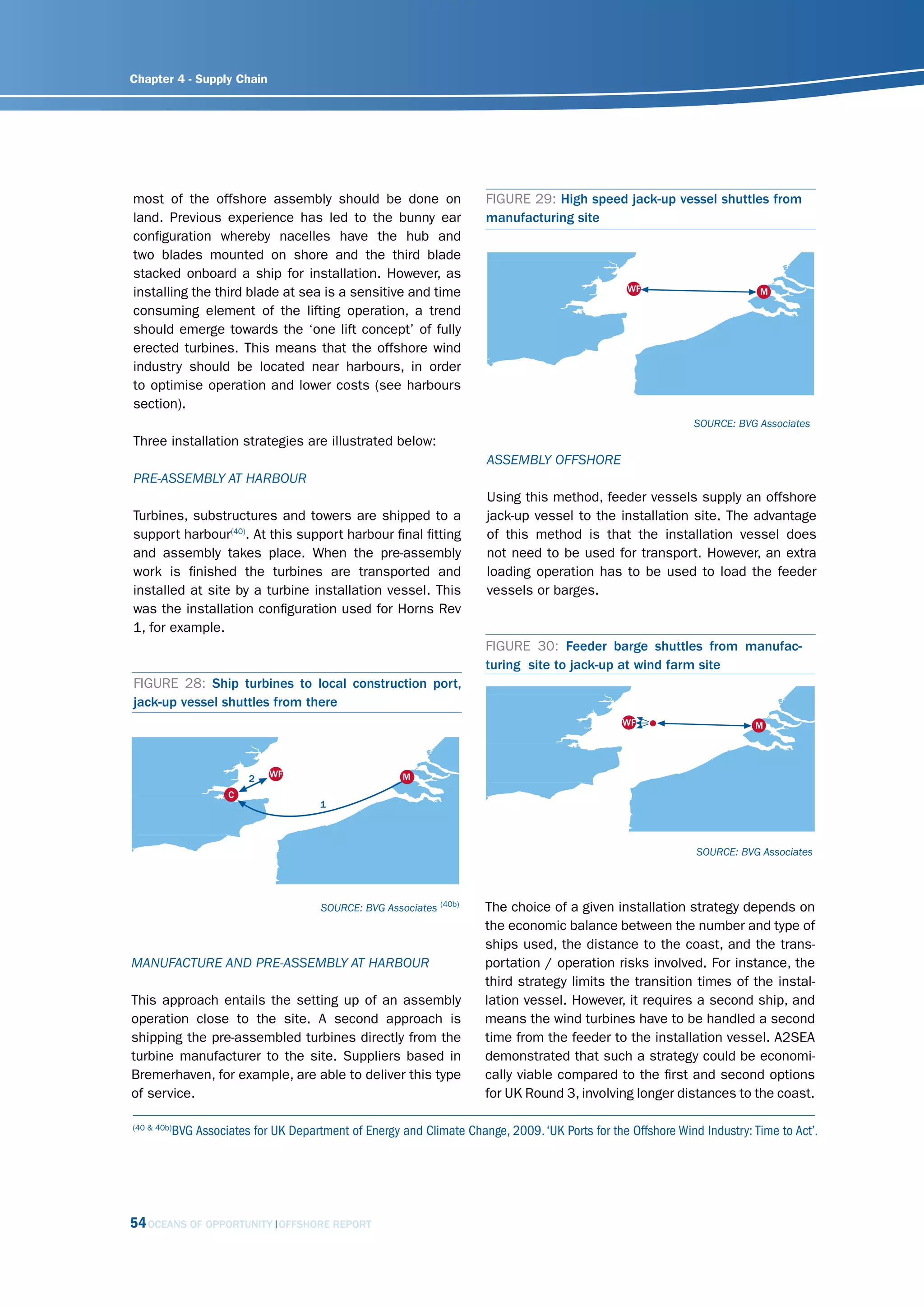 Chapter 4 - Supply Chain
                                                                                                      2   WF                       M
                                                                                              C
                                                                                                                    1




most of the offshore assembly should be done on                          FIGURE 29: High speed jack-up vessel shuttles from
land. Previous experience has led to the bunny ear                       manufacturing site
configuration whereby nacelles have the hub and
two blades mounted on shore and the third blade
stacked onboard a ship for installation. However, as
installing the third blade at sea is a sensitive and time                                                  WF                         M

consuming element of the lifting operation, a trend
should emerge towards the ‘one lift concept’ of fully
erected turbines. This means that the offshore wind                                               2       WF                      M
industry should be located near harbours, in order                                        C
                                                                                                                1
to optimise operation and lower costs (see harbours
section).
                                                                                                                        sourcE: Bvg Associates
Three installation strategies are illustrated below:
                                                                         AssEmBly offshorE
                                                                                                           WF                         M
PrE-AssEmBly At hArBour
                                                                         Using this method, feeder vessels supply an offshore
Turbines, substructures and towers are shipped to a                      jack-up vessel to the installation site. The advantage
support harbour(40). At this support harbour final fitting               of this method is that the installation vessel does
                                                                                               WF                     M
and assembly takes place. When the pre-assembly                          not need to be used for transport. However, an extra
work is finished the turbines are transported and                        loading operation has to be used to load the feeder
installed at site by a turbine installation vessel. This                 vessels or barges.
was the installation configuration used for Horns Rev
1, for example.
                                                                         FIGURE 30: Feeder barge shuttles from manufac-
                                                                         turing site to jack-up at wind farm site
FIGURE 28: Ship turbines to local construction port,
jack-up vessel shuttles from there
                                                                                                          WF                       M




                           2   WF                        M
                       C
                                         1



                                                                                                                        sourcE: Bvg Associates




                                         sourcE: Bvg Associates (40b)    The choice of a given installation strategy depends on
                                                                         the economic balance between the number and type of
                                                                         ships used, the distance to the coast, and the trans-
mAnufActurE And PrE-AssEmBly At hArBour
                  WF                M
                                                                         portation / operation risks involved. For instance, the
                                                                         third strategy limits the transition times of the instal-
This approach entails the setting up of an assembly                      lation vessel. However, it requires a second ship, and
operation close to the site. A second approach is                        means the wind turbines have to be handled a second
shipping the pre-assembled turbines directly from the                    time from the feeder to the installation vessel. A2SEA
turbine manufacturer to the site. Suppliers based in                     demonstrated that such a strategy could be economi-
Bremerhaven, for example, are able to deliver this type                  cally viable compared to the first and second options
of service.                                                              for UK Round 3, involving longer distances to the coast.

(40 & 40b)
             BVG Associates for UK Department of Energy and Climate Change, 2009. ‘UK Ports for the Offshore Wind Industry: Time to Act’.
                                WF                        M




54 OCEANS OF OPPORTUNITY         OFFSHORE REPORT
 