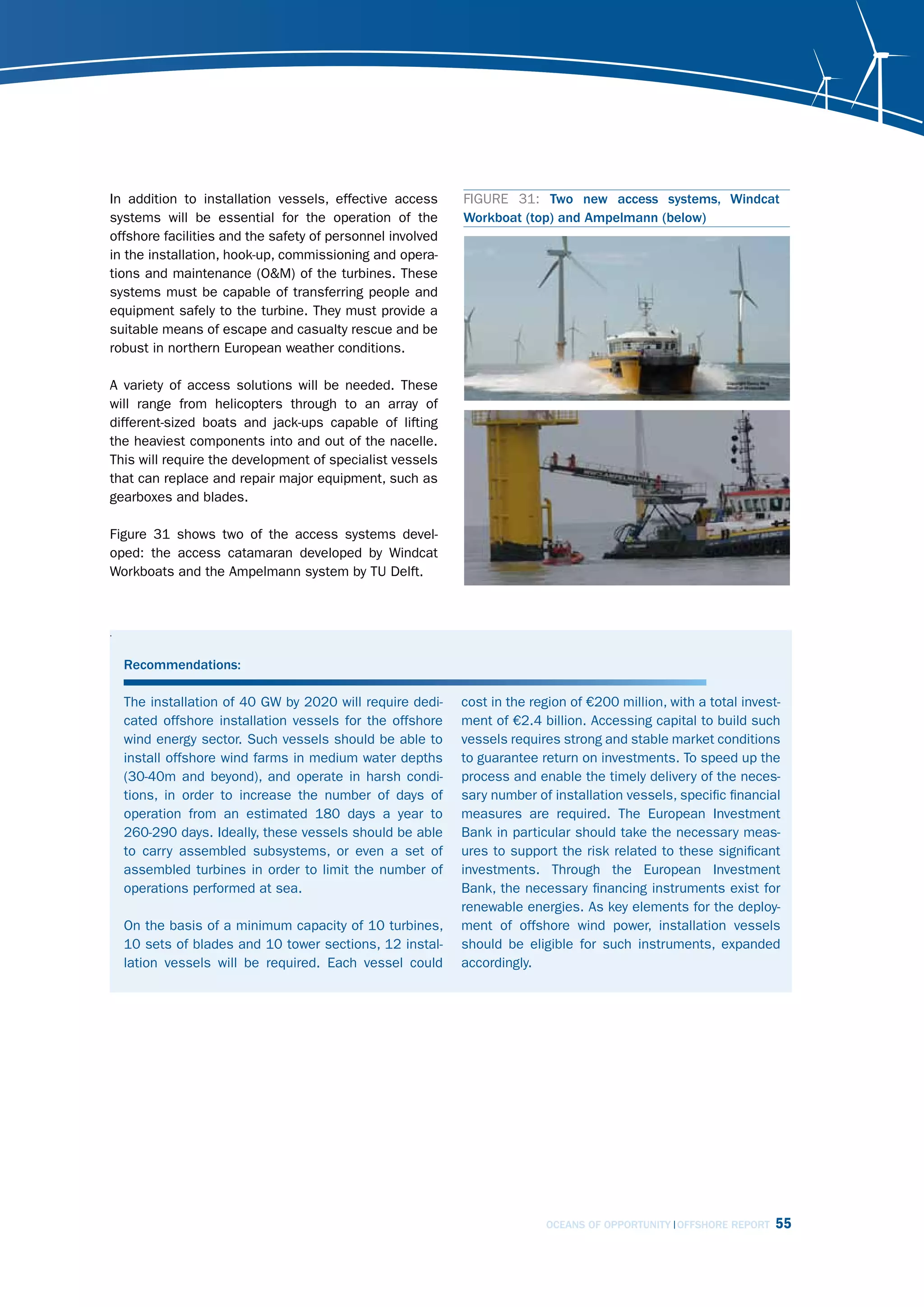 In addition to installation vessels, effective access      FIGURE 31: Two new access systems, Windcat
systems will be essential for the operation of the         Workboat (top) and Ampelmann (below)
offshore facilities and the safety of personnel involved
in the installation, hook-up, commissioning and opera-
tions and maintenance (O&M) of the turbines. These
systems must be capable of transferring people and
equipment safely to the turbine. They must provide a
suitable means of escape and casualty rescue and be
robust in northern European weather conditions.

A variety of access solutions will be needed. These
will range from helicopters through to an array of
different-sized boats and jack-ups capable of lifting
the heaviest components into and out of the nacelle.
This will require the development of specialist vessels
that can replace and repair major equipment, such as
gearboxes and blades.

Figure 31 shows two of the access systems devel-
oped: the access catamaran developed by Windcat
Workboats and the Ampelmann system by TU Delft.



.


    Recommendations:

    The installation of 40 GW by 2020 will require dedi-   cost in the region of €200 million, with a total invest-
    cated offshore installation vessels for the offshore   ment of €2.4 billion. Accessing capital to build such
    wind energy sector. Such vessels should be able to     vessels requires strong and stable market conditions
    install offshore wind farms in medium water depths     to guarantee return on investments. To speed up the
    (30-40m and beyond), and operate in harsh condi-       process and enable the timely delivery of the neces-
    tions, in order to increase the number of days of      sary number of installation vessels, specific financial
    operation from an estimated 180 days a year to         measures are required. The European Investment
    260-290 days. Ideally, these vessels should be able    Bank in particular should take the necessary meas-
    to carry assembled subsystems, or even a set of        ures to support the risk related to these significant
    assembled turbines in order to limit the number of     investments. Through the European Investment
    operations performed at sea.                           Bank, the necessary financing instruments exist for
                                                           renewable energies. As key elements for the deploy-
    On the basis of a minimum capacity of 10 turbines,     ment of offshore wind power, installation vessels
    10 sets of blades and 10 tower sections, 12 instal-    should be eligible for such instruments, expanded
    lation vessels will be required. Each vessel could     accordingly.




                                                                         OCEANS OF OPPORTUNITY OFFSHORE REPORT    55
 