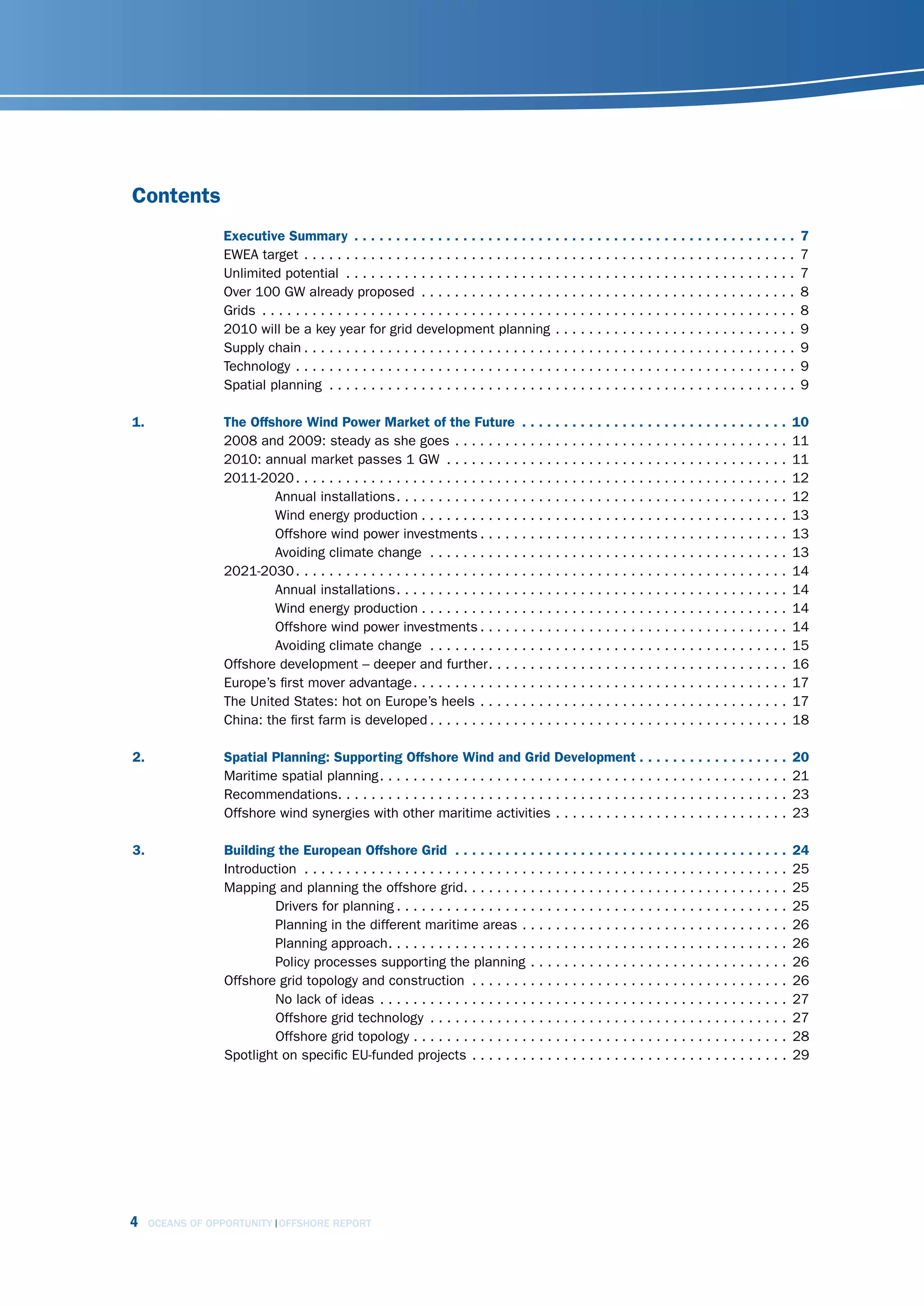 Contents
                  Executive Summary  .  .  .  .  .  .  .  .  .  .  .  .  .  .  .  .  .  .  .  .  .  .  .  .  .  .  .  .  .  .  .  .  .  .  .  .  .  .  .  .  .  .  .  .  .  .  .  .  .  .  .  .  .   7
                  EWEA target . . . . . . . . . . . . . . . . . . . . . . . . . . . . . . . . . . . . . . . . . . . . . . . . . . . . . . . . . . .                                                  7
                  Unlimited potential . . . . . . . . . . . . . . . . . . . . . . . . . . . . . . . . . . . . . . . . . . . . . . . . . . . . . .                                                    7
                  Over 100 GW already proposed . . . . . . . . . . . . . . . . . . . . . . . . . . . . . . . . . . . . . . . . . . . . .                                                             8
                  Grids . . . . . . . . . . . . . . . . . . . . . . . . . . . . . . . . . . . . . . . . . . . . . . . . . . . . . . . . . . . . . . . .                                              8
                  2010 will be a key year for grid development planning . . . . . . . . . . . . . . . . . . . . . . . . . . . . .                                                                    9
                  Supply chain . . . . . . . . . . . . . . . . . . . . . . . . . . . . . . . . . . . . . . . . . . . . . . . . . . . . . . . . . . .                                                 9
                  Technology . . . . . . . . . . . . . . . . . . . . . . . . . . . . . . . . . . . . . . . . . . . . . . . . . . . . . . . . . . . .                                                 9
                  Spatial planning . . . . . . . . . . . . . . . . . . . . . . . . . . . . . . . . . . . . . . . . . . . . . . . . . . . . . . . .                                                   9

1 .               The Offshore Wind Power Market of the Future  .  .  .  .  .  .  .  .  .  .  .  .  .  .  .  .  .  .  .  .  .  .  .  .  .  .  .  .  .  .  .  .                                   10
                  2008 and 2009: steady as she goes . . . . . . . . . . . . . . . . . . . . . . . . . . . . . . . . . . . . . . . .                                                              11
                  2010: annual market passes 1 GW . . . . . . . . . . . . . . . . . . . . . . . . . . . . . . . . . . . . . . . . .                                                              11
                  2011-2020 . . . . . . . . . . . . . . . . . . . . . . . . . . . . . . . . . . . . . . . . . . . . . . . . . . . . . . . . . . .                                                12
                          Annual installations. . . . . . . . . . . . . . . . . . . . . . . . . . . . . . . . . . . . . . . . . . . . . . .                                                      12
                          Wind energy production . . . . . . . . . . . . . . . . . . . . . . . . . . . . . . . . . . . . . . . . . . . .                                                         13
                          Offshore wind power investments . . . . . . . . . . . . . . . . . . . . . . . . . . . . . . . . . . . . .                                                              13
                          Avoiding climate change . . . . . . . . . . . . . . . . . . . . . . . . . . . . . . . . . . . . . . . . . . .                                                          13
                  2021-2030 . . . . . . . . . . . . . . . . . . . . . . . . . . . . . . . . . . . . . . . . . . . . . . . . . . . . . . . . . . .                                                14
                          Annual installations. . . . . . . . . . . . . . . . . . . . . . . . . . . . . . . . . . . . . . . . . . . . . . .                                                      14
                          Wind energy production . . . . . . . . . . . . . . . . . . . . . . . . . . . . . . . . . . . . . . . . . . . .                                                         14
                          Offshore wind power investments . . . . . . . . . . . . . . . . . . . . . . . . . . . . . . . . . . . . .                                                              14
                          Avoiding climate change . . . . . . . . . . . . . . . . . . . . . . . . . . . . . . . . . . . . . . . . . . .                                                          15
                  Offshore development – deeper and further. . . . . . . . . . . . . . . . . . . . . . . . . . . . . . . . . . . .                                                               16
                  Europe’s first mover advantage. . . . . . . . . . . . . . . . . . . . . . . . . . . . . . . . . . . . . . . . . . . . .                                                        17
                  The United States: hot on Europe’s heels . . . . . . . . . . . . . . . . . . . . . . . . . . . . . . . . . . . . .                                                             17
                  China: the first farm is developed . . . . . . . . . . . . . . . . . . . . . . . . . . . . . . . . . . . . . . . . . . .                                                       18

2 .               Spatial Planning: Supporting Offshore Wind and Grid Development  .  .  .  .  .  .  .  .  .  .  .  .  .  .  .  .  .  .                                                          20
                  Maritime spatial planning. . . . . . . . . . . . . . . . . . . . . . . . . . . . . . . . . . . . . . . . . . . . . . . . .                                                     21
                  Recommendations. . . . . . . . . . . . . . . . . . . . . . . . . . . . . . . . . . . . . . . . . . . . . . . . . . . . . .                                                     23
                  Offshore wind synergies with other maritime activities . . . . . . . . . . . . . . . . . . . . . . . . . . . .                                                                 23

3 .               Building the European Offshore Grid  .  .  .  .  .  .  .  .  .  .  .  .  .  .  .  .  .  .  .  .  .  .  .  .  .  .  .  .  .  .  .  .  .  .  .  .  .  .  .  .                    24
                  Introduction . . . . . . . . . . . . . . . . . . . . . . . . . . . . . . . . . . . . . . . . . . . . . . . . . . . . . . . . . .                                               25
                  Mapping and planning the offshore grid. . . . . . . . . . . . . . . . . . . . . . . . . . . . . . . . . . . . . . .                                                            25
                          Drivers for planning . . . . . . . . . . . . . . . . . . . . . . . . . . . . . . . . . . . . . . . . . . . . . . .                                                     25
                          Planning in the different maritime areas . . . . . . . . . . . . . . . . . . . . . . . . . . . . . . . .                                                               26
                          Planning approach. . . . . . . . . . . . . . . . . . . . . . . . . . . . . . . . . . . . . . . . . . . . . . . .                                                       26
                          Policy processes supporting the planning . . . . . . . . . . . . . . . . . . . . . . . . . . . . . . .                                                                 26
                  Offshore grid topology and construction . . . . . . . . . . . . . . . . . . . . . . . . . . . . . . . . . . . . . .                                                            26
                          No lack of ideas . . . . . . . . . . . . . . . . . . . . . . . . . . . . . . . . . . . . . . . . . . . . . . . . .                                                     27
                          Offshore grid technology . . . . . . . . . . . . . . . . . . . . . . . . . . . . . . . . . . . . . . . . . . .                                                         27
                          Offshore grid topology . . . . . . . . . . . . . . . . . . . . . . . . . . . . . . . . . . . . . . . . . . . . .                                                       28
                  Spotlight on specific EU-funded projects . . . . . . . . . . . . . . . . . . . . . . . . . . . . . . . . . . . . . .                                                           29




4     OCEANS OF OPPORTUNITY OFFSHORE REPORT
 