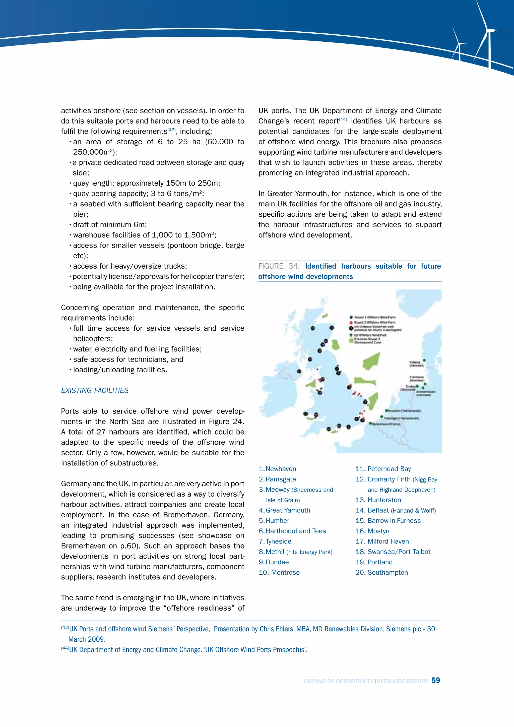 activities onshore (see section on vessels). In order to           UK ports. The UK Department of Energy and Climate
do this suitable ports and harbours need to be able to             Change’s recent report(44) identifies UK harbours as
fulfil the following requirements(43), including:                  potential candidates for the large-scale deployment
  • an area of storage of 6 to 25 ha (60,000 to                    of offshore wind energy. This brochure also proposes
     250,000m2);                                                   supporting wind turbine manufacturers and developers
  •a private dedicated road between storage and quay               that wish to launch activities in these areas, thereby
     side;                                                         promoting an integrated industrial approach.
  • quay length: approximately 150m to 250m;
  • quay bearing capacity; 3 to 6 tons/m2;                         In Greater Yarmouth, for instance, which is one of the
  • a seabed with sufficient bearing capacity near the             main UK facilities for the offshore oil and gas industry,
     pier;                                                         specific actions are being taken to adapt and extend
  • draft of minimum 6m;                                           the harbour infrastructures and services to support
  • warehouse facilities of 1,000 to 1,500m2;                      offshore wind development.
  • access for smaller vessels (pontoon bridge, barge
     etc);
  • access for heavy/oversize trucks;                             FIGURE 34: Identified harbours suitable for future
  •potentially license/approvals for helicopter transfer;         offshore wind developments
  • being available for the project installation.

Concerning operation and maintenance, the specific
requirements include:
  • full time access for service vessels and service
    helicopters;
  • water, electricity and fuelling facilities;
  • safe access for technicians, and
  • loading/unloading facilities.

EXisting fAcilitiEs

Ports able to service offshore wind power develop-
ments in the North Sea are illustrated in Figure 24.
A total of 27 harbours are identified, which could be
adapted to the specific needs of the offshore wind
sector. Only a few, however, would be suitable for the
installation of substructures.
                                                                   1. Newhaven                       11. Peterhead Bay
                                                                   2. Ramsgate                       12. Cromarty Firth (Nigg Bay
Germany and the UK, in particular, are very active in port
                                                                   3. Medway (Sheemess and               and Highland Deephaven)
development, which is considered as a way to diversify
                                                                     Isle of Grain)                  13. Hunterston
harbour activities, attract companies and create local
                                                                   4. Great Yamouth                  14. Belfast (Harland & Wolff)
employment. In the case of Bremerhaven, Germany,
                                                                   5. Humber                         15. Barrow-in-Furness
an integrated industrial approach was implemented,
                                                                   6. Hartlepool and Tees            16. Mostyn
leading to promising successes (see showcase on
                                                                   7. Tyneside                       17. Milford Haven
Bremerhaven on p.60). Such an approach bases the
                                                                   8. Methil (Fife Energy Park)      18. Swansea/Port Talbot
developments in port activities on strong local part-
                                                                   9. Dundee                         19. Portland
nerships with wind turbine manufacturers, component
                                                                   10. Montrose                      20. Southampton
suppliers, research institutes and developers.

The same trend is emerging in the UK, where initiatives
are underway to improve the “offshore readiness” of

(43)
    UK Ports and offshore wind Siemens´Perspective, Presentation by Chris Ehlers, MBA, MD Renewables Division, Siemens plc - 30
   March 2009.
(44)
    UK Department of Energy and Climate Change. ‘UK Offshore Wind Ports Prospectus’.



                                                                                      OCEANS OF OPPORTUNITY OFFSHORE REPORT     59
 