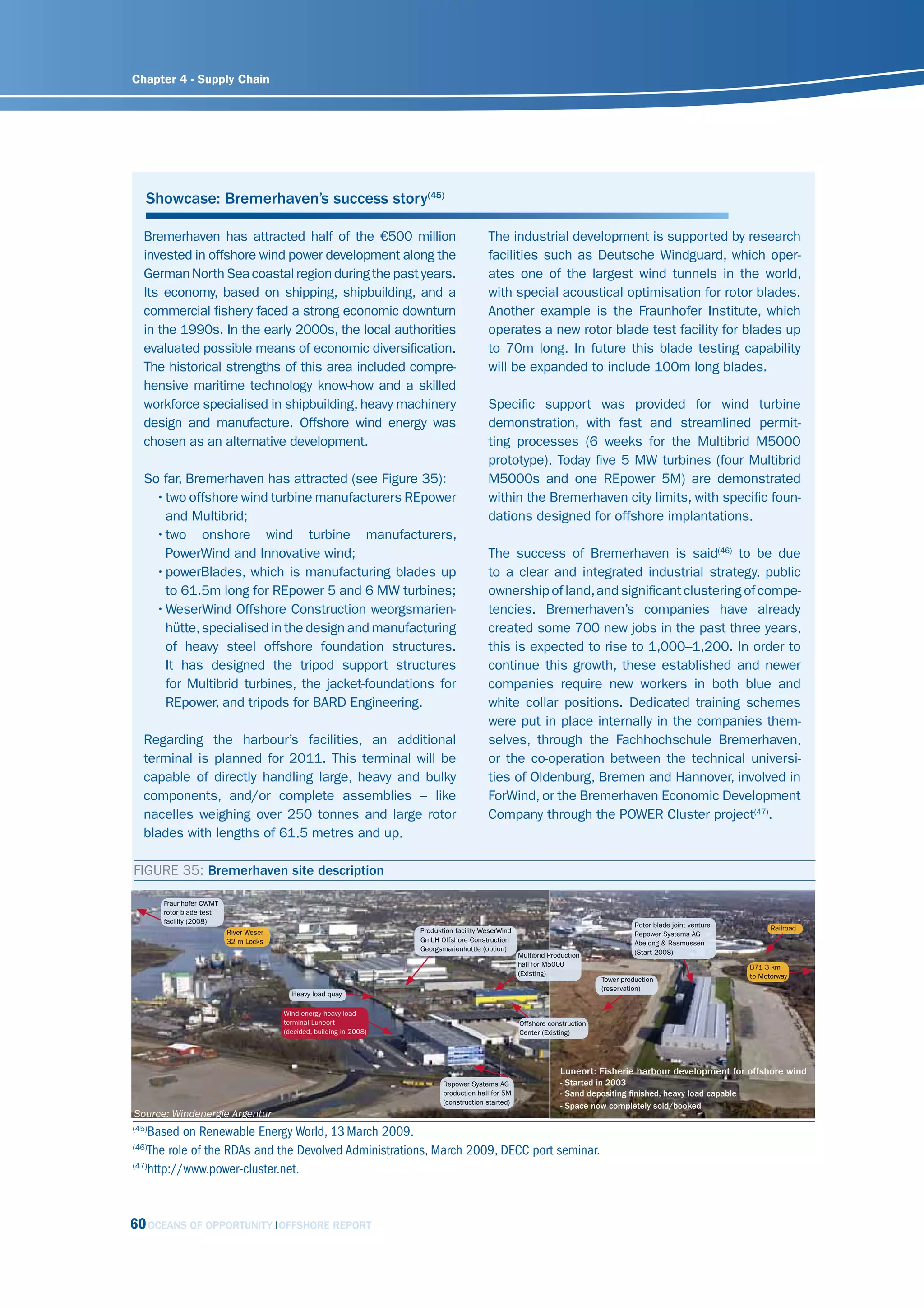Chapter 4 - Supply Chain




   Showcase: Bremerhaven’s success story(45)

   Bremerhaven has attracted half of the €500 million                                      The industrial development is supported by research
   invested in offshore wind power development along the                                   facilities such as Deutsche Windguard, which oper-
   German North Sea coastal region during the past years.                                  ates one of the largest wind tunnels in the world,
   Its economy, based on shipping, shipbuilding, and a                                     with special acoustical optimisation for rotor blades.
   commercial fishery faced a strong economic downturn                                     Another example is the Fraunhofer Institute, which
   in the 1990s. In the early 2000s, the local authorities                                 operates a new rotor blade test facility for blades up
   evaluated possible means of economic diversification.                                   to 70m long. In future this blade testing capability
   The historical strengths of this area included compre-                                  will be expanded to include 100m long blades.
   hensive maritime technology know-how and a skilled
   workforce specialised in shipbuilding, heavy machinery                                  Specific support was provided for wind turbine
   design and manufacture. Offshore wind energy was                                        demonstration, with fast and streamlined permit-
   chosen as an alternative development.                                                   ting processes (6 weeks for the Multibrid M5000
                                                                                           prototype). Today five 5 MW turbines (four Multibrid
   So far, Bremerhaven has attracted (see Figure 35):                                      M5000s and one REpower 5M) are demonstrated
     • two offshore wind turbine manufacturers REpower                                     within the Bremerhaven city limits, with specific foun-
       and Multibrid;                                                                      dations designed for offshore implantations.
     • two onshore wind turbine manufacturers,
       PowerWind and Innovative wind;                                                      The success of Bremerhaven is said(46) to be due
     • powerBlades, which is manufacturing blades up                                       to a clear and integrated industrial strategy, public
       to 61.5m long for REpower 5 and 6 MW turbines;                                      ownership of land, and significant clustering of compe-
     • WeserWind Offshore Construction weorgsmarien-                                       tencies. Bremerhaven’s companies have already
       hütte, specialised in the design and manufacturing                                  created some 700 new jobs in the past three years,
       of heavy steel offshore foundation structures.                                      this is expected to rise to 1,000–1,200. In order to
       It has designed the tripod support structures                                       continue this growth, these established and newer
       for Multibrid turbines, the jacket-foundations for                                  companies require new workers in both blue and
       REpower, and tripods for BARD Engineering.                                          white collar positions. Dedicated training schemes
                                                                                           were put in place internally in the companies them-
   Regarding the harbour’s facilities, an additional                                       selves, through the Fachhochschule Bremerhaven,
   terminal is planned for 2011. This terminal will be                                     or the co-operation between the technical universi-
   capable of directly handling large, heavy and bulky                                     ties of Oldenburg, Bremen and Hannover, involved in
   components, and/or complete assemblies – like                                           ForWind, or the Bremerhaven Economic Development
   nacelles weighing over 250 tonnes and large rotor                                       Company through the POWER Cluster project(47).
   blades with lengths of 61.5 metres and up.

FIGURE 35: Bremerhaven site description

       Fraunhofer CWMT
       rotor blade test
       facility (2008)                                                                                                                  Rotor blade joint venture
                                                                      Produktion facility WeserWind                                                                       Railroad
                          River Weser                                                                                                   Repower Systems AG
                          32 m Locks                                  GmbH Offshore Construction                                        Abelong & Rasmussen
                                                                      Georgsmarienhuttle (option)                                       (Start 2008)
                                                                                                      Multibrid Production
                                                                                                      hall for M5000                                                B71 3 km
                                                                                                      (Existing)                                                    to Motorway
                                                                                                                              Tower production
                                                                                                                              (reservation)
                                          Heavy load quay

                                        Wind energy heavy load
                                        terminal Luneort                                              Offshore construction
                                        (decided, building in 2008)                                   Center (Existing)




                                                                                                                   Luneort: Fisherie harbour development for offshore wind
                                                                             Repower Systems AG                    - Started in 2003
                                                                             production hall for 5M                - Sand depositing finished, heavy load capable
                                                                             (construction started)
                                                                                                                   - Space now completely sold/booked
source: Windenergie Argentur
(45)
    Based on Renewable Energy World, 13 March 2009.
(46)
    The role of the RDAs and the Devolved Administrations, March 2009, DECC port seminar.
(47)
    http://www.power-cluster.net.


60 OCEANS OF OPPORTUNITY                OFFSHORE REPORT
 