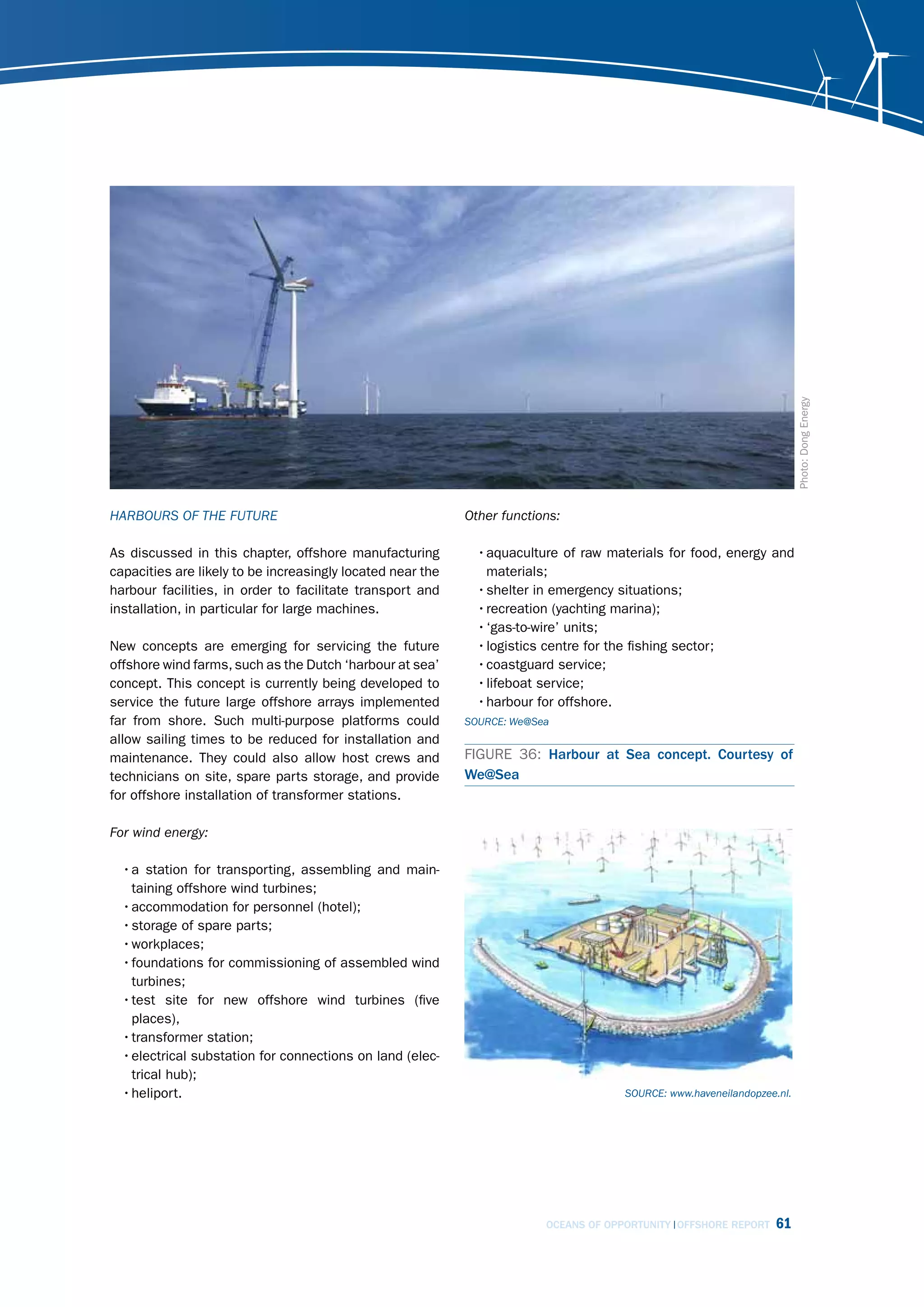 Photo: Dong Energy
hArBours of thE futurE                                      other functions:

As discussed in this chapter, offshore manufacturing          • aquaculture of raw materials for food, energy and
capacities are likely to be increasingly located near the       materials;
harbour facilities, in order to facilitate transport and      • shelter in emergency situations;
installation, in particular for large machines.               • recreation (yachting marina);
                                                              • ‘gas-to-wire’ units;
New concepts are emerging for servicing the future            • logistics centre for the fishing sector;
offshore wind farms, such as the Dutch ‘harbour at sea’       • coastguard service;
concept. This concept is currently being developed to         • lifeboat service;
service the future large offshore arrays implemented          • harbour for offshore.
far from shore. Such multi-purpose platforms could          sourcE: We@sea
allow sailing times to be reduced for installation and
maintenance. They could also allow host crews and           FIGURE 36: Harbour at Sea concept. Courtesy of
technicians on site, spare parts storage, and provide       We@Sea
for offshore installation of transformer stations.

for wind energy:

  • a station for transporting, assembling and main-
    taining offshore wind turbines;
  • accommodation for personnel (hotel);
  • storage of spare parts;
  • workplaces;
  • foundations for commissioning of assembled wind
    turbines;
  • test site for new offshore wind turbines (five
    places),
  • transformer station;
  • electrical substation for connections on land (elec-
    trical hub);
  • heliport.                                                                         sourcE: www.haveneilandopzee.nl.




                                                                         OCEANS OF OPPORTUNITY OFFSHORE REPORT    61
 