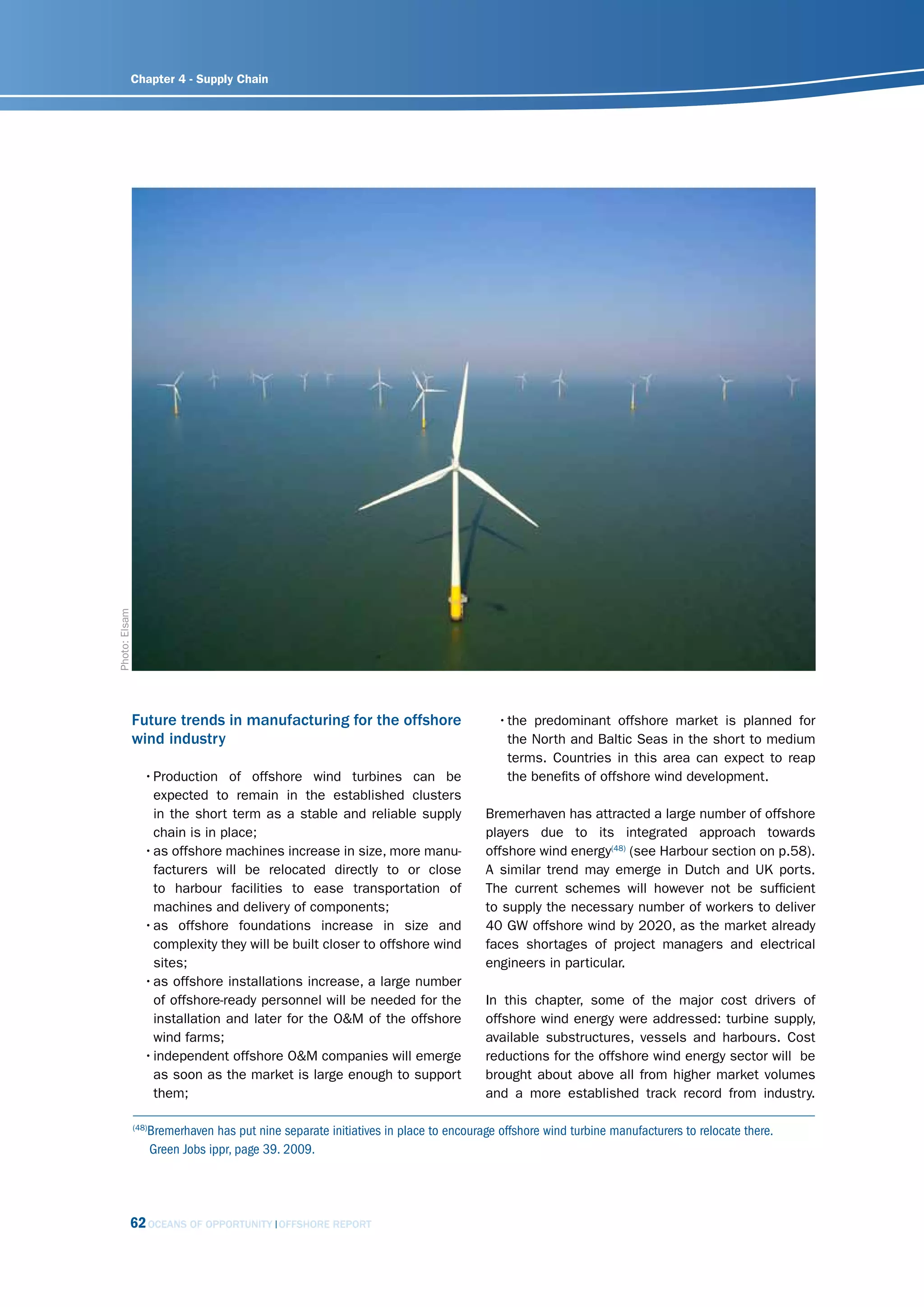 Chapter 4 - Supply Chain


Photo: Elsam




               Future trends in manufacturing for the offshore                        • the predominant offshore market is planned for
               wind industry                                                            the North and Baltic Seas in the short to medium
                                                                                        terms. Countries in this area can expect to reap
                  • Production of offshore wind turbines can be                         the benefits of offshore wind development.
                    expected to remain in the established clusters
                    in the short term as a stable and reliable supply              Bremerhaven has attracted a large number of offshore
                    chain is in place;                                             players due to its integrated approach towards
                  • as offshore machines increase in size, more manu-              offshore wind energy(48) (see Harbour section on p.58).
                    facturers will be relocated directly to or close               A similar trend may emerge in Dutch and UK ports.
                    to harbour facilities to ease transportation of                The current schemes will however not be sufficient
                    machines and delivery of components;                           to supply the necessary number of workers to deliver
                  • as offshore foundations increase in size and                   40 GW offshore wind by 2020, as the market already
                    complexity they will be built closer to offshore wind          faces shortages of project managers and electrical
                    sites;                                                         engineers in particular.
                  • as offshore installations increase, a large number
                    of offshore-ready personnel will be needed for the             In this chapter, some of the major cost drivers of
                    installation and later for the O&M of the offshore             offshore wind energy were addressed: turbine supply,
                    wind farms;                                                    available substructures, vessels and harbours. Cost
                  • independent offshore O&M companies will emerge                 reductions for the offshore wind energy sector will be
                    as soon as the market is large enough to support               brought about above all from higher market volumes
                    them;                                                          and a more established track record from industry.

                  Bremerhaven has put nine separate initiatives in place to encourage offshore wind turbine manufacturers to relocate there.
               (48)

                  Green Jobs ippr, page 39. 2009.




           62 OCEANS OF OPPORTUNITY        OFFSHORE REPORT
 