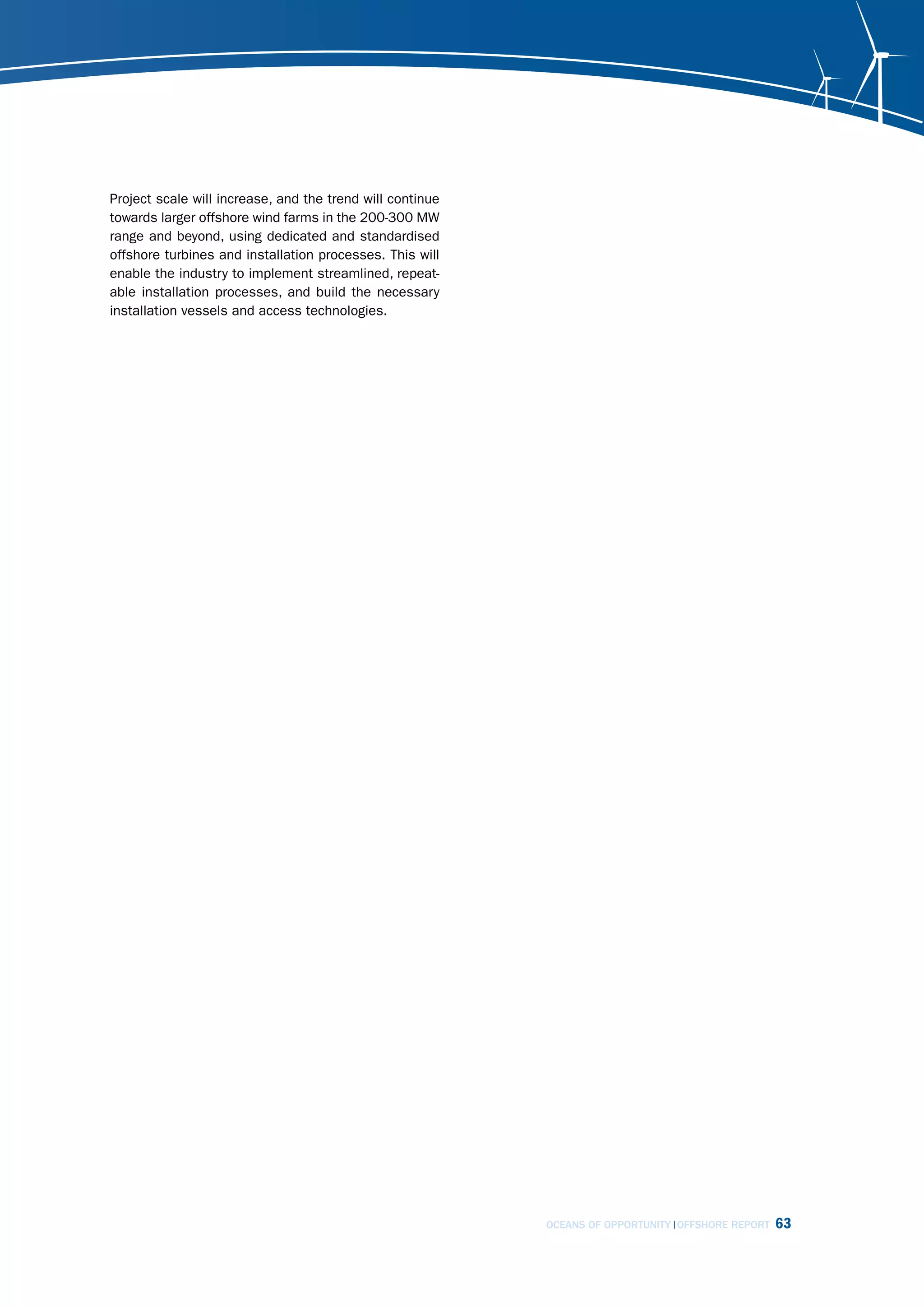 Project scale will increase, and the trend will continue
towards larger offshore wind farms in the 200-300 MW
range and beyond, using dedicated and standardised
offshore turbines and installation processes. This will
enable the industry to implement streamlined, repeat-
able installation processes, and build the necessary
installation vessels and access technologies.




                                                           OCEANS OF OPPORTUNITY OFFSHORE REPORT   63
 