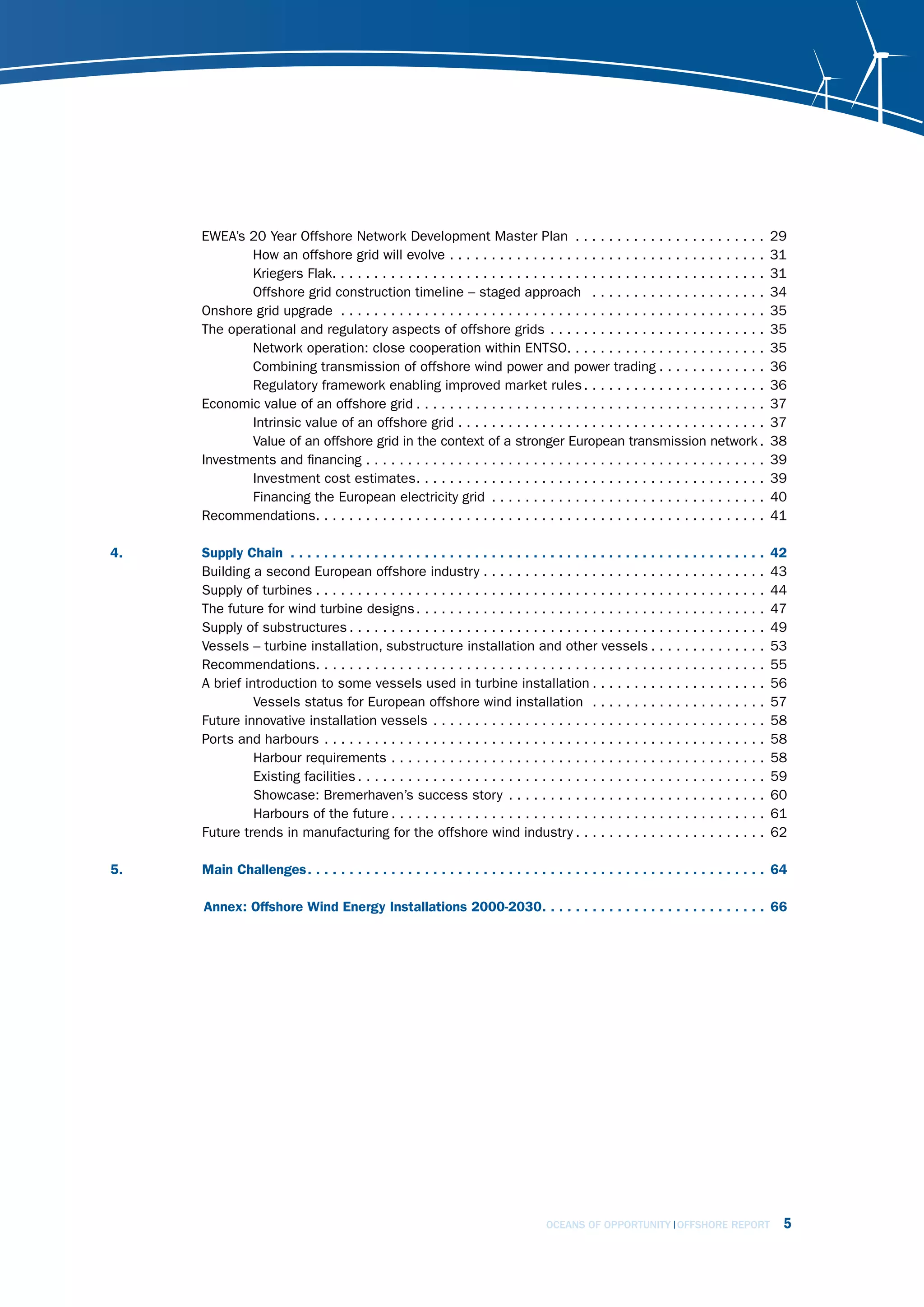 EWEA’s 20 Year Offshore Network Development Master Plan . . . . . . . . . . . . . . . . . . . . . . .                                                                                     29
              How an offshore grid will evolve . . . . . . . . . . . . . . . . . . . . . . . . . . . . . . . . . . . . . .                                                                      31
              Kriegers Flak. . . . . . . . . . . . . . . . . . . . . . . . . . . . . . . . . . . . . . . . . . . . . . . . . . . .                                                              31
              Offshore grid construction timeline – staged approach . . . . . . . . . . . . . . . . . . . . .                                                                                   34
      Onshore grid upgrade . . . . . . . . . . . . . . . . . . . . . . . . . . . . . . . . . . . . . . . . . . . . . . . . . . .                                                                35
      The operational and regulatory aspects of offshore grids . . . . . . . . . . . . . . . . . . . . . . . . . .                                                                              35
              Network operation: close cooperation within ENTSO. . . . . . . . . . . . . . . . . . . . . . . .                                                                                  35
              Combining transmission of offshore wind power and power trading . . . . . . . . . . . . .                                                                                         36
              Regulatory framework enabling improved market rules . . . . . . . . . . . . . . . . . . . . . .                                                                                   36
      Economic value of an offshore grid . . . . . . . . . . . . . . . . . . . . . . . . . . . . . . . . . . . . . . . . . .                                                                    37
              Intrinsic value of an offshore grid . . . . . . . . . . . . . . . . . . . . . . . . . . . . . . . . . . . . .                                                                     37
              Value of an offshore grid in the context of a stronger European transmission network .                                                                                            38
      Investments and financing . . . . . . . . . . . . . . . . . . . . . . . . . . . . . . . . . . . . . . . . . . . . . . . .                                                                 39
              Investment cost estimates. . . . . . . . . . . . . . . . . . . . . . . . . . . . . . . . . . . . . . . . . .                                                                      39
              Financing the European electricity grid . . . . . . . . . . . . . . . . . . . . . . . . . . . . . . . . .                                                                         40
      Recommendations. . . . . . . . . . . . . . . . . . . . . . . . . . . . . . . . . . . . . . . . . . . . . . . . . . . . . .                                                                41

4 .   Supply Chain  .  .  .  .  .  .  .  .  .  .  .  .  .  .  .  .  .  .  .  .  .  .  .  .  .  .  .  .  .  .  .  .  .  .  .  .  .  .  .  .  .  .  .  .  .  .  .  .  .  .  .  .  .  .  .  .  .   42
      Building a second European offshore industry . . . . . . . . . . . . . . . . . . . . . . . . . . . . . . . . . .                                                                          43
      Supply of turbines . . . . . . . . . . . . . . . . . . . . . . . . . . . . . . . . . . . . . . . . . . . . . . . . . . . . . .                                                            44
      The future for wind turbine designs . . . . . . . . . . . . . . . . . . . . . . . . . . . . . . . . . . . . . . . . . .                                                                   47
      Supply of substructures . . . . . . . . . . . . . . . . . . . . . . . . . . . . . . . . . . . . . . . . . . . . . . . . . .                                                               49
      Vessels – turbine installation, substructure installation and other vessels . . . . . . . . . . . . . .                                                                                   53
      Recommendations. . . . . . . . . . . . . . . . . . . . . . . . . . . . . . . . . . . . . . . . . . . . . . . . . . . . . .                                                                55
      A brief introduction to some vessels used in turbine installation . . . . . . . . . . . . . . . . . . . . .                                                                               56
                Vessels status for European offshore wind installation . . . . . . . . . . . . . . . . . . . . .                                                                                57
      Future innovative installation vessels . . . . . . . . . . . . . . . . . . . . . . . . . . . . . . . . . . . . . . . .                                                                    58
      Ports and harbours . . . . . . . . . . . . . . . . . . . . . . . . . . . . . . . . . . . . . . . . . . . . . . . . . . . . .                                                              58
                Harbour requirements . . . . . . . . . . . . . . . . . . . . . . . . . . . . . . . . . . . . . . . . . . . . .                                                                  58
                Existing facilities . . . . . . . . . . . . . . . . . . . . . . . . . . . . . . . . . . . . . . . . . . . . . . . . .                                                           59
                Showcase: Bremerhaven’s success story . . . . . . . . . . . . . . . . . . . . . . . . . . . . . . .                                                                             60
                Harbours of the future . . . . . . . . . . . . . . . . . . . . . . . . . . . . . . . . . . . . . . . . . . . . .                                                                61
      Future trends in manufacturing for the offshore wind industry . . . . . . . . . . . . . . . . . . . . . . .                                                                               62

5 .   Main Challenges .  .  .  .  .  .  .  .  .  .  .  .  .  .  .  .  .  .  .  .  .  .  .  .  .  .  .  .  .  .  .  .  .  .  .  .  .  .  .  .  .  .  .  .  .  .  .  .  .  .  .  .  .  .  . 64

      Annex: Offshore Wind Energy Installations 2000-2030 .  .  .  .  .  .  .  .  .  .  .  .  .  .  .  .  .  .  .  .  .  .  .  .  .  .  . 66




                                                                                                                      OCEANS OF OPPORTUNITY OFFSHORE REPORT                                      5
 