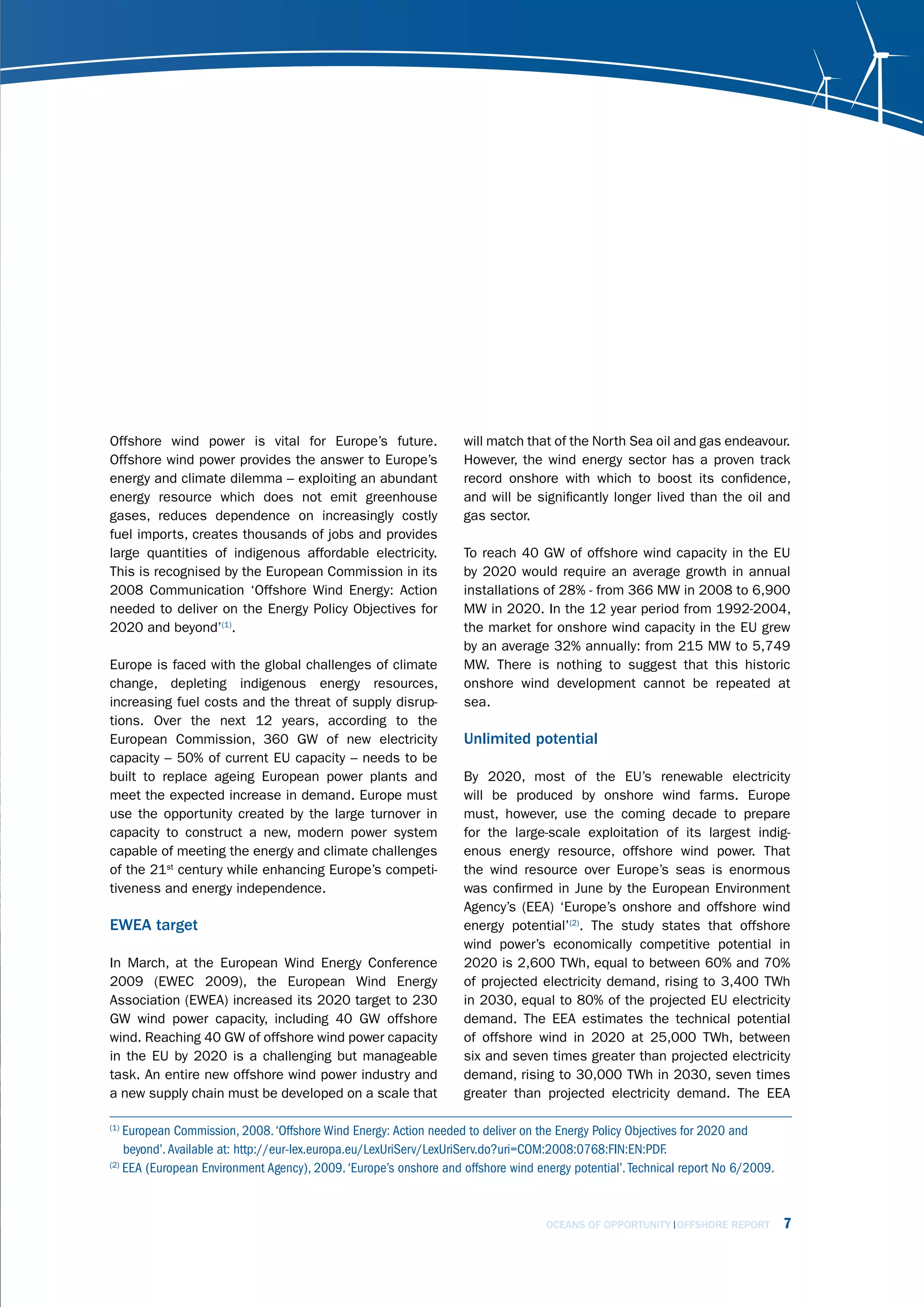 Offshore wind power is vital for Europe’s future.                  will match that of the North Sea oil and gas endeavour.
Offshore wind power provides the answer to Europe’s                However, the wind energy sector has a proven track
energy and climate dilemma – exploiting an abundant                record onshore with which to boost its confidence,
energy resource which does not emit greenhouse                     and will be significantly longer lived than the oil and
gases, reduces dependence on increasingly costly                   gas sector.
fuel imports, creates thousands of jobs and provides
large quantities of indigenous affordable electricity.             To reach 40 GW of offshore wind capacity in the EU
This is recognised by the European Commission in its               by 2020 would require an average growth in annual
2008 Communication ‘Offshore Wind Energy: Action                   installations of 28% - from 366 MW in 2008 to 6,900
needed to deliver on the Energy Policy Objectives for              MW in 2020. In the 12 year period from 1992-2004,
2020 and beyond’(1).                                               the market for onshore wind capacity in the EU grew
                                                                   by an average 32% annually: from 215 MW to 5,749
Europe is faced with the global challenges of climate              MW. There is nothing to suggest that this historic
change, depleting indigenous energy resources,                     onshore wind development cannot be repeated at
increasing fuel costs and the threat of supply disrup-             sea.
tions. Over the next 12 years, according to the
European Commission, 360 GW of new electricity                     Unlimited potential
capacity – 50% of current EU capacity – needs to be
built to replace ageing European power plants and                  By 2020, most of the EU’s renewable electricity
meet the expected increase in demand. Europe must                  will be produced by onshore wind farms. Europe
use the opportunity created by the large turnover in               must, however, use the coming decade to prepare
capacity to construct a new, modern power system                   for the large-scale exploitation of its largest indig-
capable of meeting the energy and climate challenges               enous energy resource, offshore wind power. That
of the 21st century while enhancing Europe’s competi-              the wind resource over Europe’s seas is enormous
tiveness and energy independence.                                  was confirmed in June by the European Environment
                                                                   Agency’s (EEA) ‘Europe’s onshore and offshore wind
EWEA target                                                        energy potential’(2). The study states that offshore
                                                                   wind power’s economically competitive potential in
In March, at the European Wind Energy Conference                   2020 is 2,600 TWh, equal to between 60% and 70%
2009 (EWEC 2009), the European Wind Energy                         of projected electricity demand, rising to 3,400 TWh
Association (EWEA) increased its 2020 target to 230                in 2030, equal to 80% of the projected EU electricity
GW wind power capacity, including 40 GW offshore                   demand. The EEA estimates the technical potential
wind. Reaching 40 GW of offshore wind power capacity               of offshore wind in 2020 at 25,000 TWh, between
in the EU by 2020 is a challenging but manageable                  six and seven times greater than projected electricity
task. An entire new offshore wind power industry and               demand, rising to 30,000 TWh in 2030, seven times
a new supply chain must be developed on a scale that               greater than projected electricity demand. The EEA

(1)
    European Commission, 2008. ‘Offshore Wind Energy: Action needed to deliver on the Energy Policy Objectives for 2020 and
    beyond’. Available at: http://eur-lex.europa.eu/LexUriServ/LexUriServ.do?uri=COM:2008:0768:FIN:EN:PDF.
(2)
    EEA (European Environment Agency), 2009. ‘Europe’s onshore and offshore wind energy potential’. Technical report No 6/2009.



                                                                                   OCEANS OF OPPORTUNITY OFFSHORE REPORT          7
 