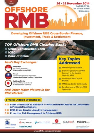 IBC 
FINANCE 
OFFSHORE 
Asia’s Key Exchanges 
And Other Major Players in the 
RMB Market! 
Finance 
www.offshorermbseminar.com 
Produced by: 
International Marketing Partner: 
Media Partners: 
26 - 28 November 2014 
RMB 
Developing Offshore RMB Cross-Border Finance, 
Investment, Trade & Settlement 
TOP Offshore RMB Clearing Banks 
China Construction Bank 
ICBC 
Bank of China 
A From Greenback to Redback — What Renminbi Means for Corporates 
& Financial Institutions 
B RMB Cross Border Liquidity Management 
C Proactive Risk Management in Offshore RMB 
ASIA ETRADING 
The Electronic Trading Resource for Asia 
PARKROYAL 
on Beach Road 
Singapore 
Jerry Zhou 
Risk Control Derivatives, 
Singapore Exchange (SGX) 
Jiin Lei 
Fixed Income Operations Department, 
Taiwan Depository & Clearing Corporation 
Matthias Rietig 
Executive Advisor to the Board, 
Osaka Securities Exchange 
3-Value Added Workshops 
Key Topics 
Addressed 
RMB Policy Liberalization 
Examining the Value of RMB 
Currency in the Market, 
Liquidity & Risk 
Investing in RMB Capital 
Markets 
RMB Cross-Border Settlements 
Development of Offshore RMB 
Operations 
 