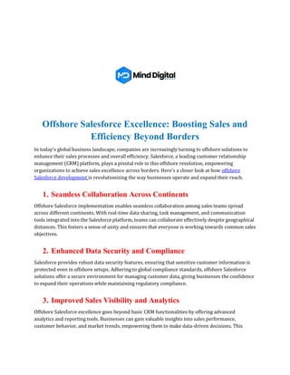 Offshore Salesforce Excellence: Boosting Sales and
Efficiency Beyond Borders
In today's global business landscape, companies are increasingly turning to offshore solutions to
enhance their sales processes and overall efficiency. Salesforce, a leading customer relationship
management (CRM) platform, plays a pivotal role in this offshore revolution, empowering
organizations to achieve sales excellence across borders. Here's a closer look at how offshore
Salesforce development is revolutionizing the way businesses operate and expand their reach.
1. Seamless Collaboration Across Continents
Offshore Salesforce implementation enables seamless collaboration among sales teams spread
across different continents. With real-time data sharing, task management, and communication
tools integrated into the Salesforce platform, teams can collaborate effectively despite geographical
distances. This fosters a sense of unity and ensures that everyone is working towards common sales
objectives.
2. Enhanced Data Security and Compliance
Salesforce provides robust data security features, ensuring that sensitive customer information is
protected even in offshore setups. Adhering to global compliance standards, offshore Salesforce
solutions offer a secure environment for managing customer data, giving businesses the confidence
to expand their operations while maintaining regulatory compliance.
3. Improved Sales Visibility and Analytics
Offshore Salesforce excellence goes beyond basic CRM functionalities by offering advanced
analytics and reporting tools. Businesses can gain valuable insights into sales performance,
customer behavior, and market trends, empowering them to make data-driven decisions. This
 