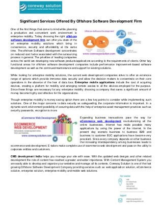Significant Services Offered By Offshore Software Development Firm
One of the first things that come to mind while planning
a productive and convenient work environment is
enterprise mobility. Today choosing the right offshore
software development firm can offer you state of the
art enterprise mobility solutions which bring in
convenience, security and affordability at the same
time. The offshore Software development concentrates
on reduced cost factor associated with the outsourcing
process in general. The priorities of leading companies
across the world are developing new software products/applications according to the requirements of clients. Other key
functional areas for offshore software development companies include performance improvement-based software
development as well as the continued maintenance and support for existing solutions.
While looking for enterprise mobility solutions, the current web development companies strive to offer an extensive
range of options which provide immense data security and allow the decision makers to concentrate on their core
operations in the absence of the fear of data loss. Enterprise mobile applications include the cost of acquiring
devices, creating a platform for mobility and arranging remote access to all the devices employed for the purpose.
Since these things are necessary for any enterprise mobility choosing a company that saves a significant amount of
money become highly cost effective for the organizations.
Though enterprise mobility is money saving option there are a few key points to consider while implementing such
solutions. One of the major concerns is data security as safeguarding the corporate information is important. In a
dynamic work environment possibility of securing data with the help of enterprise asset management practices such as
security passwords, encryption is more.
Expanding business transactions pave the way for
eCommerce web development revolutionizing all the
online businesses. Internet has made possible many
applications by using the power of the internet. In the
present day scenario business to business B2B and
business to customer B2C applications have become very
prevalent. Since every company depends on other business
the increasing interdependency among businesses leads to
ecommerce web development. E-tailors make complete use of ecommerce web development and pass on the utility to
corporate entities and customers.
CMS development India helps you manage your site with ease. With the updated web designs and other related
development the role of content has reached a greater and wider importance. With Content Management System you
are easily able to develop and organize your websites and manage all its contents. Coreway Solution is one of the fast
growing Offshore Software Development Company providing services such as web application solution, eCommerce
solution, enterprise solution, enterprise mobility and mobile web solutions.
 