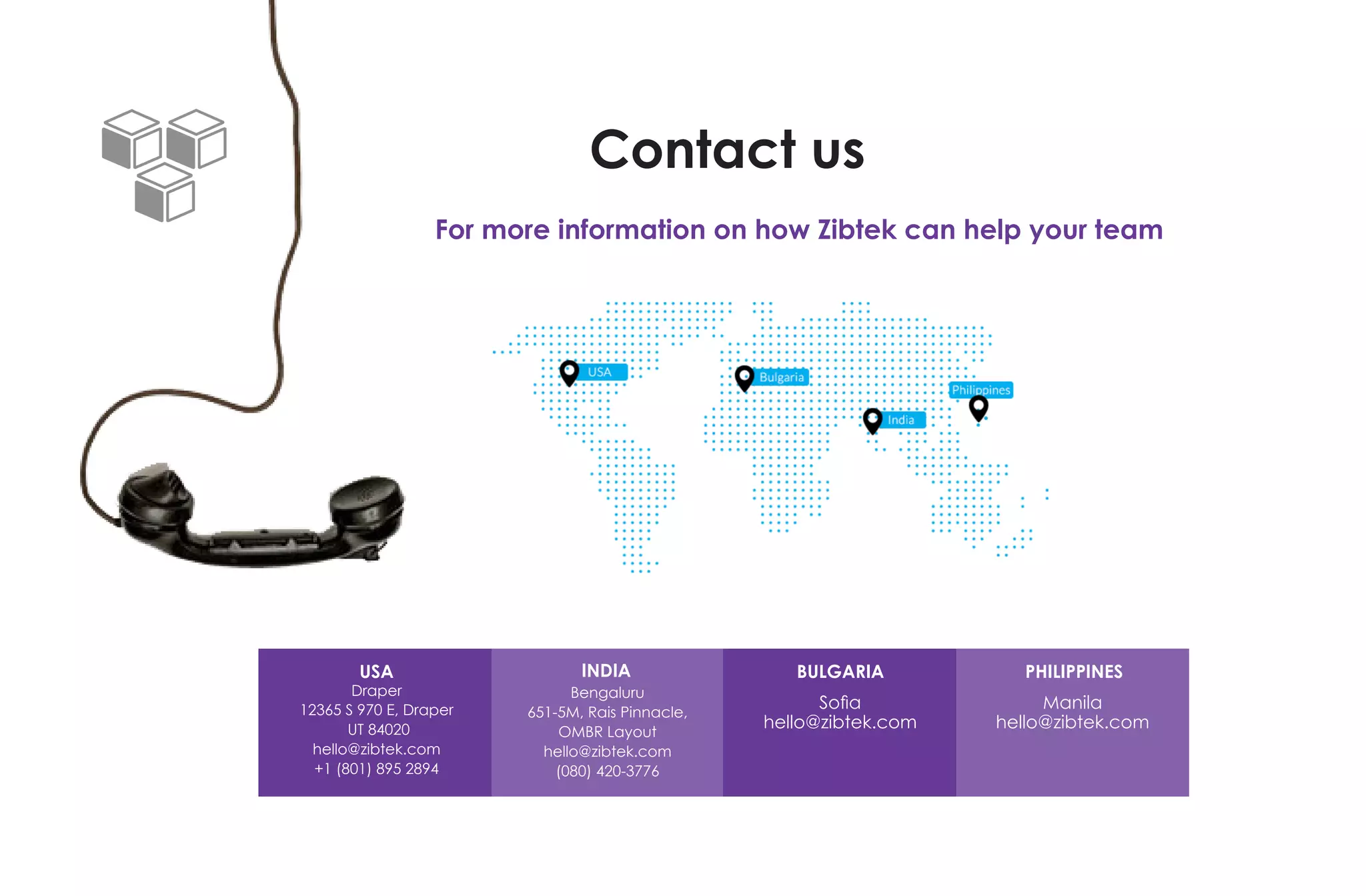 Contact us
For more information on how Zibtek can help your team
USA
Draper
12365 S 970 E, Draper
UT 84020
hello@zibtek.com
+1 (801) 895 2894
Bengaluru
651-5M, Rais Pinnacle,
OMBR Layout
hello@zibtek.com
(080) 420-3776
INDIA PHILIPPINES
Manila
hello@zibtek.com
BULGARIA
Sofia
hello@zibtek.com
 