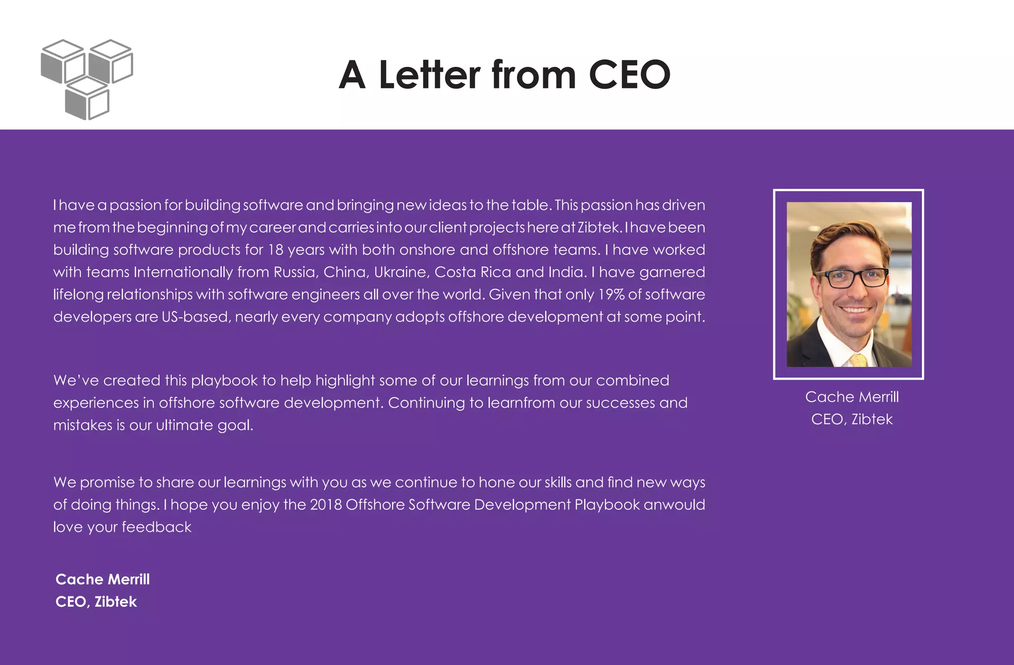 A Letter from CEO
I have a passion for building software and bringing new ideas to the table. This passion has driven
mefromthebeginningofmycareerandcarriesintoourclientprojectshereatZibtek.Ihavebeen
building software products for 18 years with both onshore and offshore teams. I have worked
with teams Internationally from Russia, China, Ukraine, Costa Rica and India. I have garnered
lifelong relationships with software engineers all over the world. Given that only 19% of software
developers are US-based, nearly every company adopts offshore development at some point.
We’ve created this playbook to help highlight some of our learnings from our combined
experiences in offshore software development. Continuing to learnfrom our successes and
mistakes is our ultimate goal.
We promise to share our learnings with you as we continue to hone our skills and find new ways
of doing things. I hope you enjoy the 2018 Offshore Software Development Playbook anwould
love your feedback
Cache Merrill
CEO, Zibtek
Cache Merrill
CEO, Zibtek
 