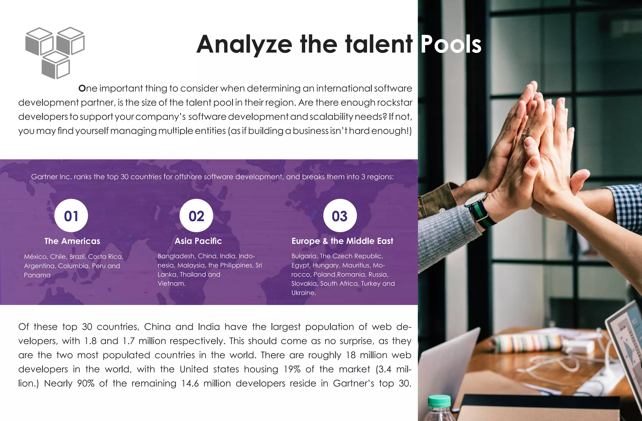 Analyze the talent Pools
One important thing to consider when determining an international software
development partner, is the size of the talent pool in their region. Are there enough rockstar
developerstosupportyourcompany’s softwaredevelopmentandscalabilityneeds?Ifnot,
you may find yourself managing multiple entities (as if building a business isn’t hard enough!)
Gartner Inc. ranks the top 30 countries for offshore software development, and breaks them into 3 regions:
01 02 03
The Americas
The AmericasThe Americas
Asia Pacific Europe & the Middle East
México, Chile, Brazil, Costa Rica,
Argentina, Columbia, Peru and
Panama
Bangladesh, China, India, Indo-
nesia, Malaysia, the Philippines, Sri
Lanka, Thailand and
Vietnam.
Bulgaria, The Czech Republic,
Egypt, Hungary, Mauritius, Mo-
rocco, Poland,Romania, Russia,
Slovakia, South Africa, Turkey and
Ukraine.
Of these top 30 countries, China and India have the largest population of web de-
velopers, with 1.8 and 1.7 million respectively. This should come as no surprise, as they
are the two most populated countries in the world. There are roughly 18 million web
developers in the world, with the United states housing 19% of the market (3.4 mil-
lion.) Nearly 90% of the remaining 14.6 million developers reside in Gartner’s top 30.
 