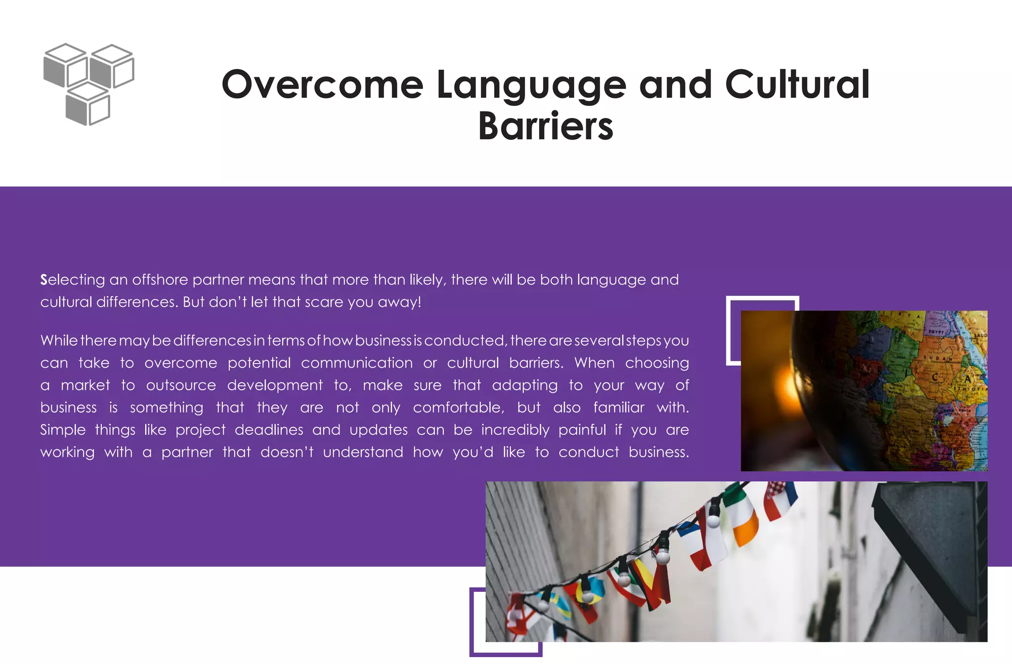 Overcome Language and Cultural
Barriers
Selecting an offshore partner means that more than likely, there will be both language and
cultural differences. But don’t let that scare you away!
Whiletheremaybedifferencesintermsofhowbusinessisconducted,thereareseveralstepsyou
can take to overcome potential communication or cultural barriers. When choosing
a market to outsource development to, make sure that adapting to your way of
business is something that they are not only comfortable, but also familiar with.
Simple things like project deadlines and updates can be incredibly painful if you are
working with a partner that doesn’t understand how you’d like to conduct business.
 