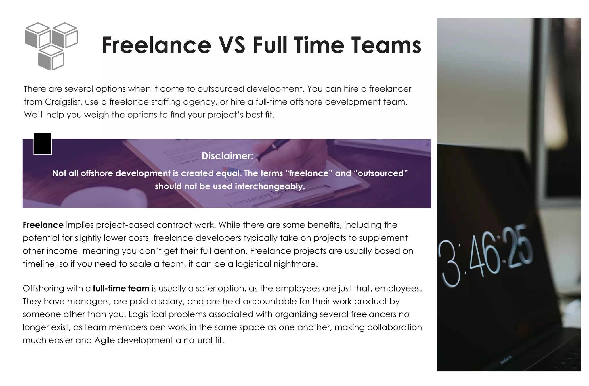 Freelance VS Full Time Teams
There are several options when it come to outsourced development. You can hire a freelancer
from Craigslist, use a freelance staffing agency, or hire a full-time offshore development team.
We’ll help you weigh the options to find your project’s best fit.
Freelance implies project-based contract work. While there are some benefits, including the
potential for slightly lower costs, freelance developers typically take on projects to supplement
other income, meaning you don’t get their full aention. Freelance projects are usually based on
timeline, so if you need to scale a team, it can be a logistical nightmare.
Offshoring with a full-time team is usually a safer option, as the employees are just that, employees.
They have managers, are paid a salary, and are held accountable for their work product by
someone other than you. Logistical problems associated with organizing several freelancers no
longer exist, as team members oen work in the same space as one another, making collaboration
much easier and Agile development a natural fit.
Not all offshore development is created equal. The terms “freelance” and “outsourced”
should not be used interchangeably.
Disclaimer:
 