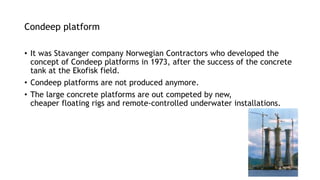 Condeep platform
• It was Stavanger company Norwegian Contractors who developed the
concept of Condeep platforms in 1973, after the success of the concrete
tank at the Ekofisk field.
• Condeep platforms are not produced anymore.
• The large concrete platforms are out competed by new,
cheaper floating rigs and remote-controlled underwater installations.
 