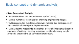Basic concept and dynamic analysis
• Basic Concepts of Analysis
• The software uses the Finite Element Method (FEM).
• FEM is a numerical technique for analyzing engineering designs.
• FEM is accepted as the standard analysis method due to its generality
and suitability for computer implementation.
• FEM divides the model into many small pieces of simple shapes called
elements effectively replacing a complex problem by many simple
problems that need to be solved simultaneously.
 