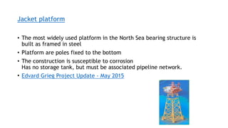 Jacket platform
• The most widely used platform in the North Sea bearing structure is
built as framed in steel
• Platform are poles fixed to the bottom
• The construction is susceptible to corrosion
Has no storage tank, but must be associated pipeline network.
• Edvard Grieg Project Update - May 2015
 