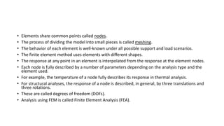 • Elements share common points called nodes.
• The process of dividing the model into small pieces is called meshing.
• The behavior of each element is well-known under all possible support and load scenarios.
• The finite element method uses elements with different shapes.
• The response at any point in an element is interpolated from the response at the element nodes.
• Each node is fully described by a number of parameters depending on the analysis type and the
element used.
• For example, the temperature of a node fully describes its response in thermal analysis.
• For structural analyses, the response of a node is described, in general, by three translations and
three rotations.
• These are called degrees of freedom (DOFs).
• Analysis using FEM is called Finite Element Analysis (FEA).
 