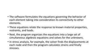 • The software formulates the equations governing the behavior of
each element taking into consideration its connectivity to other
elements.
• These equations relate the response to known material properties,
restraints, and loads.
• Next, the program organizes the equations into a large set of
simultaneous algebraic equations and solves for the unknowns.
• In stress analysis, for example, the solver finds the displacements at
each node and then the program calculates strains and finally
stresses.
 