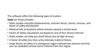 The software offers the following types of studies:
Static (or Stress) Studies.
• Static studies calculate displacements, reaction forces, strains, stresses, and
factor of safety distribution.
• Material fails at locations where stresses exceed a certain level.
• Factor of safety calculations are based on one of four failure criterion.
• Static studies can help you avoid failure due to high stresses.
• A factor of safety less than unity indicates material failure.
• Large factors of safety in a contiguous region indicate low stresses and that
you can probably remove some material from this region.
 