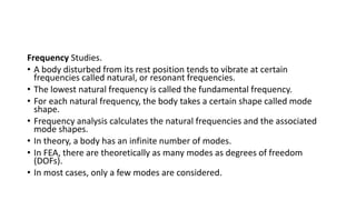 Frequency Studies.
• A body disturbed from its rest position tends to vibrate at certain
frequencies called natural, or resonant frequencies.
• The lowest natural frequency is called the fundamental frequency.
• For each natural frequency, the body takes a certain shape called mode
shape.
• Frequency analysis calculates the natural frequencies and the associated
mode shapes.
• In theory, a body has an infinite number of modes.
• In FEA, there are theoretically as many modes as degrees of freedom
(DOFs).
• In most cases, only a few modes are considered.
 