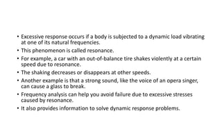 • Excessive response occurs if a body is subjected to a dynamic load vibrating
at one of its natural frequencies.
• This phenomenon is called resonance.
• For example, a car with an out-of-balance tire shakes violently at a certain
speed due to resonance.
• The shaking decreases or disappears at other speeds.
• Another example is that a strong sound, like the voice of an opera singer,
can cause a glass to break.
• Frequency analysis can help you avoid failure due to excessive stresses
caused by resonance.
• It also provides information to solve dynamic response problems.
 