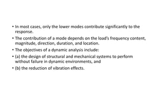 • In most cases, only the lower modes contribute significantly to the
response.
• The contribution of a mode depends on the load’s frequency content,
magnitude, direction, duration, and location.
• The objectives of a dynamic analysis include:
• (a) the design of structural and mechanical systems to perform
without failure in dynamic environments, and
• (b) the reduction of vibration effects.
 