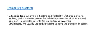 Tension leg platform
• A tension leg platform is a floating and vertically anchored platform
or buoy which is normally used for offshore production of oil or natural
gas, and is especially suitable for water depths exceeding
300 meters. We usually use rods or chains to keep the platform in place.
 