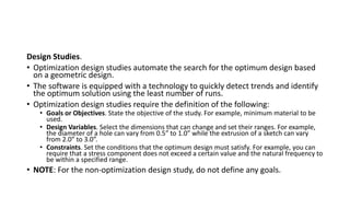 Design Studies.
• Optimization design studies automate the search for the optimum design based
on a geometric design.
• The software is equipped with a technology to quickly detect trends and identify
the optimum solution using the least number of runs.
• Optimization design studies require the definition of the following:
• Goals or Objectives. State the objective of the study. For example, minimum material to be
used.
• Design Variables. Select the dimensions that can change and set their ranges. For example,
the diameter of a hole can vary from 0.5” to 1.0” while the extrusion of a sketch can vary
from 2.0” to 3.0”.
• Constraints. Set the conditions that the optimum design must satisfy. For example, you can
require that a stress component does not exceed a certain value and the natural frequency to
be within a specified range.
• NOTE: For the non-optimization design study, do not define any goals.
 